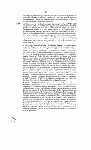 Art. 99.-
92
Los cargos de funcionarios que perciben Sueldos más los Gastos de Representación
aprobados conforme al Anexo del Personal del PGN 2016, no podrán percibir
asignaciones en concepto de remuneraciones extraordinarias por recargos de
horas de trabajo que excedan lajornada legal.
Dentro del marco de clasificación de cargos dispuesto por el Decreto No 196 del 29
de agosto del 2003, sus modificaciones vigentes y lo establecido en el segundo
párrafo del Artículo 36 de la Ley N° 555412016, los cargos de Gastos de
Representación previstos en el Anexo del Personal de los OEE, serán asignados a
los funcionarios y empleados que ejercen cargos que conlleven la representación
legal de la Entidad, entendiéndose como tales los cargos de los niveles jerárquicos
de conducción política y de conducción superior, así como los funcionarios que
ejercen representación en virtud de mandato legal cuyos cargos deberán estar
expresamente contemplados en la CN, carta orgánica y organigrama de la Entidad
aprobado por disposición legal correspondiente, de acuerdo a los siguientes cargos
que se detallan:
a) Cargos de Conducción Política y de Dirección Superior: A los efectos de la
asignación del gasto de representación, será considerada de conducción política y
de dirección superior los cargos de: Presidentes, Vicepresidentes, miembros de los
Poderes del Estado y Gobernadores Departamentales; Ministros y Viceministros
del Poder Ejecutivo, losfuncionarios designados con rango de Ministro conforme a
la Ley, el Procurador General de la República, Escribano Mayor de Gobierno y el
Auditor General del Poder Ejecutivo; Diplomáticos y Cónsules del Servicio
Exterior, comprendidos en el ámbito de aplicación de la ley que regula la carrera
diplomática y consular; Magistrados del Poder Judicial; Presidentes, Directores y
las máximas autoridades ejecutivas de las ED y miembros de consejos, directorios
o juntas de acuerdo a sus respectivas cartas orgánicas; Contralor y Subcontralor
General de la República, Defensor del Pueblo, Defensor Adjunto del Pueblo y
miembros del Consejo de la Magistratura; Fiscal General del Estado y los Agentes
Fiscales y Defensores públicos; los Secretarios Generales de Entidades; Directores
Generales, Directores, Superintendentes, Gerentes Generales, Gerentes, Auditores
Internos Institucionales, Titulares de la Asesoría Jurídica de las Entidades, Jefes de
Gabinete y Secretarios Generales; Titulares de las Unidades de Administración y
Finanzas y Directores Financieros y Administrativos de las Entidades conforme al
Artículo 71 de la Ley No 1535199 de Administración Financiera del Estado; Los
Rectores, Vicerrectores y Decanos de las Universidades Nacionales.
b) Fuerzas Armadas: También le corresponderá Gastos de Representación a los
siguientes: Comandantes y Jefes de las Fuerzas Armadas de la Nación de
conformidad a la estructura orgánica prevista en la Ley N° 74191 modificaciones y
reglamentaciones vigentes, que comprende a los cargos de: Comandante en Jefe de
las Fuerzas Armadas de la Nación, Comandantes de las Fuerzas Militares, del
Ejercito, de la Armada y de la Fuerza Aérea y Jefe de Estado Mayor Conjunto. Los
Comandantes de las Unidades del Ejército: Cuerpos de F}ércitos, Logístico,
Institutos Militares, de la Armada y de la Fuerza Aérea y Jefe de Estado Mayor
Cmyunto. Comandantes de las Unidades de la Armada: Flota, Infantería de
Marina, Aviación Naval, Apoyo de Combate, Institutos Navales de Enseñanza,
Prefectura General Naval, Dirección de Apoyo de Servicios y la Dirección del
Material. Comandante de las unidades de la Fuerza Aérea: Brigadas Aéreas,
Brigadas Aerotransportadas, Brigadas Logísticas, Institutos Aeronáuticos de
Enseñanza y Regiones Aéreas. Los cargos con funciones administrativas en el
ámbito de las Fuerzas Armadas de la Nación se regirán conforme a lo dispuesto en
el inciso a) anterior.
 