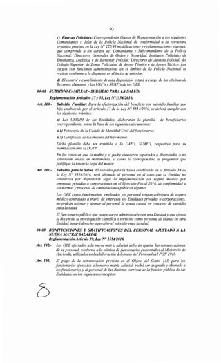 93
e) Fuerzas Policiales: Corresponderán Gastos de Representación a los siguientes
Comandantes y Jefes de la Policía Nacional de conformidad a la estructura
orgánica prevista en la Ley N° 222/93 modificaciones y reglamentaciones vigentes,
que comprende a los cargos de: Comandante y Subcomandante de la Policía
Nacional; Directores Generales de Orden y Seguridad, Institutos Policiales de
Enseñanza, Logística y de Bienestar Policial; Directores de Justicia Policial, del
Colegio Superior, de Zonas Policiales, de Apoyo Técnico y de Apoyo Táctico. Los
cargos con funciones administrativas en el ámbito de la Policía Nacional se
regirán conforme a lo dispuesto en el inciso a) anterior.
d) El control y cumplimiento de esta disposición estará a cargo de las oficinas de
Recursos Humanos y las UAF's y SUAF's de los OEE.
04-08 SUBSIDIO FAMILIAR- SUBSIDIO PARA LA SALUD.
Reglamentación Artículos 37y 38, Ley N°5554!2016.
Art. 100.- Subsidio Famüiar: Para la efectivización del beneficio por subsidio familiar por
hijo establecido por el Artículo 37 de la Ley N° 5554/2016, se deberá cumplir con
los siguientes trámites:
a) Las URRHH de las Entidades, elaborarán la planilla de beneficiarios
correspondiente, sobre la base de los siguientes documentos:
a.1) Fotocopia de la Cédula de Identidad Civil de/funcionario;
a.2) Certificado de nacimiento del hijo menor.
Dicha planilla debe ser remitida a la UAF's, SUAF's, respectiva para su
tramitación ante la DGTP.
En los casos en que la madre y el padre estuvieren separados o divorciados o no
estuvieren unidos en matrimonio, el cobro le corresponderá al progenitor que
justifique la tenencia legal del menor.
Art. 101.- Subsidio para la Salud. El subsidio para la Salud establecido en el Artículo 38 de
la Ley N° 5554/2016, será abonado al personal en el caso que la Entidad no
establezca por disposición legal la implementación del seguro médico por
empresas privadas o corporaciones en el Ejercicio Fiscal 2016, de conformidad a
las normas y procesos de contrataciones públicas vigentes.
Los OEE cuyos funcionarios, empleados y/o personal tengan cobertura de seguro
médico contratado a través de empresas y/o Entidades privadas o corporaciones,
no podrán asignar y abonar al personal la ayuda estatal en concepto de subsidio
para la salud.
Elfuncionario público que ocupe cargo administrativo en una Entidad y que ejerza
la docencia, la investigación científica o servicios como personal de blanco en otra
Entidad, tendrá derecho a percibir el subsidio para la salud.
04-09 BONIFICACIONES Y GRATIFICACIONES DEL PERSONAL AJUSTADO A LA
NUEVA MATRIZ SALARIAL
Reglamentación Artículo 39, Ley N° 555412016.
Art. 102.- Los OEE afectados a la nueva matriz salarial deberán ajustar las remuneraciones
de su personal, conforme a la nómina de funcionarios presentados al Ministerio de
Hacienda, utilizados en la elaboración del Anexo del Personal del PGN2016.
Art. 103.- El pago de la remuneración prevista en el Objeto del Gasto 133, para los
funcionarios ajustados a la nueva matriz salarial, podrá ser asignado y abonado a
los funcionarios y al personal de las distintas carreras de la función pública de las
Entidades, en los siguientes conceptos:
 