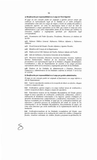 94
a) Bonificación por responsabilidad en el cargo de Nivel Superior
El pago en este concepto podrá ser asignado a quienes ejercen cargos que
conlleven la representación legal de la Entidad en el orden jerárquico,
entendiéndose como tales los cargos de rangos y niveles de conducción política y
conducción superior, así como los funcionarios hasta el nivel de Jefes de
Departamentos y cargos equivalentes en los OEE, que ocupen el cargo por actos
administrativos y que estén comprendidos dentro de las normas que establece la
estructura orgánica u organigrama aprobado por disposición legal
correspondiente.
a.l) Viceministros del Poder Ejecutivo, Presidentes, Directores y/o titulares de
las ED.
a.2) Defensor Público General, Defensores Públicos Adjuntos y Defensores
Públicos;
a.3) Fiscal General del Estado, Fiscales Adjuntos y Agentes Fiscales;
a.4) Miembros del Consejo de la Magistratura;
a.5) Síndicos de la CGR, Defensor del Pueblo, Defensor Adjunto del Pueblo
a.6) Jefes de Gabinetes y Secretarios Generales de las Entidades;
a. 7) Directores Generales; Directores, Gerentes Generales; Gerentes; Auditores
Internos Institucionales; Titulares de las Asesorías Jurídicas, abogados
procuradores con representación legal de la Entidad y abogados dictaminantes;
Coordinadores y Jefes de Departamentos de acuerdo a los cargos previstos
expresamente dentro de la estructura y organigrama aprobado de las Entidades.
a.8) Titulares de las Unidades de Administración y Finanzas, Directores
Financieros y Administrativos de las Entidades conforme al Artículo 71 de la Ley
N° 1535/99.
b) Bonificación por responsabilidad en el cargo por gestión administrativa.
El pago en este concepto podrá ser asignado al funcionario con cargo inferior a
Jefe de Departamento:
b.l) Cajeros cuya función consista en la recepción de dinero en efectivo, cheques
o valores y arqueos de caja.
b.2) Verificadores, quienes tengan a su cargo realizar tareas de verificación y
control, recepción de dinero, cheques y arqueo de caja diario.
b.3) Funcionarios técnicos de las Entidades Recaudadoras del Estado quienes
tengan la tarea especifica de verificación, certificación, estimaciones, control y
elaboración de dictámenes relacionados a los ingresos; quienes certifiquen y/o
aprueben documentaciones comprobatorias y justificativas relacionados con los
ingresos recaudados por la Entidad, al igual que los verificadores/analistas que
supervisen y aprueben procesos de actualización del estado de cuenta de los
contribuyentes o de las Entidades Recaudadoras, fraccionamiento de pagos, así
como otras funciones que serán establecidas en la reglamentación interna de la
institución.
b.4) Verificadores/analistas de las Entidades recaudadoras del Estado, cuya
función especifica consista en la realización del control de créditos y franquicias
fiscales, resuelven solicitudes de créditos fiscales y proponen su aprobación y la
 