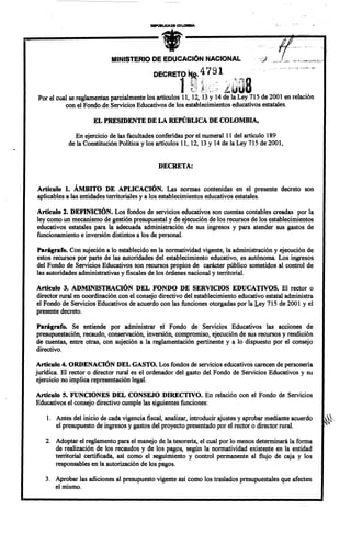 MINISTERIO DE EDUCACiÓN NACIONAL

                                                                    4 ~ 91
                                              DECRETO ~.                            .'1       fquot;'ti



                                                        1                                       8
                                                            t':!,            ....   ,     quot;quot;:quot;quot;'
                                                            ~i       ' ,.
                                                                                    ~u'¡t~ U .
                                                                                            n
                                                                                     i/               'j
                                                                       quot;
                                                            V         i~;1

Por el cual se reglamentan parcialmente los artículos 11, 12, 13 Y 14 de la Ley 715 de 2001 en relación
           con el Fondo de Servicios Educativos de los establecimientos educativos estatales.

                       EL PRESIDENTE DE LA REPÚBLICA DE COLOMBIA,

                En ejercicio de las facultades conferidas por el numeral 11 del artículo 189
             de la Constitución Política y los artículos 11, 12, 13 Y 14 de la Ley 715 de 2001,


                                               DECRETA:


Artículo 1. ÁMBITO DE APLICACIÓN. Las normas contenidas en el presente decreto son
aplicables a las entidades territoriales y a los establecimientos educativos estatales.

Artículo 2. DEFINICIÓN. Los fondos de servicios educativos son cuentas contables creadas por la
ley como un mecanismo de gestión presupuestal y de ejecución de los recursos de los establecimientos
educativos estatales para la adecuada administración de sus ingresos y para atender sus gastos de
funcionamiento e inversión distintos a los de personal.

Parágrafo. Con sujeción a lo establecido en la normatividad vigente, la administración y ejecución de
estos recursos por parte de las autoridades del establecimiento educativo, es autónoma. Los ingresos
del Fondo de Servicios Educativos son recursos propios de carácter público sometidos al control de
las autoridades administrativas y fiscales de los órdenes nacional y territorial.

Artículo 3. ADMINISTRACIÓN DEL FONDO DE SERVICIOS EDUCATIVOS. El rector o
director rural en coordinación con el consejo directivo del establecimiento educativo estatal administra
el Fondo de Servicios Educativos de acuerdo con las funciones otorgadas por la Ley 715 de 2001 yel
presente decreto.

Parágrafo.    Se entiende por administrar el Fondo de Servicios Educativos las acciones de
presupuestación, recaudo, conservación, inversión, compromiso, ejecución de sus recursos y rendición
de cuentas, entre otras, con sujeción a la reglamentación pertinente y a lo dispuesto por el consejo
directivo.

Artículo 4. ORDENACIÓN DEL GASTO. Los fondos de servicios educativos carecen de personeria
jurídica. El rector o director rural es el ordenador del gasto del Fondo de Servicios Educativos y su
ejercicio no implica representación legal.

Artículo 5. FUNCIONES DEL CONSEJO DIRECTIVO. En relación con el Fondo de Servicios
Educativos el consejo directivo cumple las siguientes funciones:

    l.   Antes del inicio de cada vigencia fiscal, analizar, introducir ajustes y aprobar mediante acuerdo   'quot;
         el presupuesto de ingresos y gastos del proyecto presentado por el rector o director rural.

   2. Adoptar el reglamento para el manejo de la tesoreria, el cual por lo menos determinará la forma
      de realización de los recaudo s y de los pagos, según la normatividad existente en la entidad
      territorial certificada, así como el seguimiento y control permanente al flujo de caja y los
      responsables en la autorización de los pagos.

   3. Aprobar las adiciones al presupuesto vigente así como los traslados presupuestales que afecten
      el mismo.
 