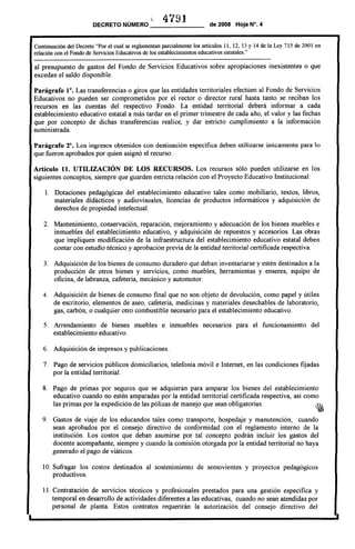 L 41'191DECRETO NÚMERO _ de 2008 Hoja N°. 4
I
Continuación del Decreto "Por el cual se reglamentan parcialmente los artículos 11, 12, 13 Y 14 de la Ley 715 de 2001 en
relación con el Fondo de Servicios Educativos de los establecimientos educativos estatales."
------------------------------------------------------------------------------------------------------------------------
al presupuesto de gastos del Fondo de Servicios Educativos sobre apropiaciones inexistentes o que
excedan el saldo disponible.
Parágrafo fO. Las transferencias o giros que las entidades territoriales efectúen al Fondo de Servicios
Educativos no pueden ser comprometidos por el rector o director rural hasta tanto se reciban los
recursos en las cuentas del respectivo Fondo. La entidad territorial deberá informar a cada
establecimiento educativo estatal a más tardar en el primer trimestre de cada año, el valor y las fechas
que por concepto de dichas transferencias realice, y dar estricto cumplimiento a la información
suministrada.
Parágrafo 2°. Los ingresos obtenidos con destinación específica deben utilizarse únicamente para lo
que fueron aprobados por quien asignó el recurso.
Artículo 11. UTILIZACIÓN DE LOS RECURSOS. Los recursos sólo pueden utilizarse en los
siguientes conceptos, siempre que guarden estricta relación con el Proyecto Educativo Institucional:
1. Dotaciones pedagógicas del establecimiento educativo tales como mobiliario, textos, libros,
materiales didácticos y audiovisuales, licencias de productos informáticos y adquisición de
derechos de propiedad intelectual.
2. Mantenimiento, conservación, reparación, mejoramiento y adecuación de los bienes muebles e
inmuebles del establecimiento educativo, y adquisición de repuestos y accesorios. Las obras
que impliquen modificación de la infraestructura del establecimiento educativo estatal deben
contar con estudio técnico y aprobación previa de la entidad territorial certificada respectiva.
3. Adquisición de los bienes de consumo duradero que deban inventariarse y estén destinados a la
producción de otros bienes y servicios, como muebles, herramientas y enseres, equipo de
oficina, de labranza, cafetería, mecánico y automotor.
4. Adquisición de bienes de consumo final que no son objeto de devolución, como papel y útiles
de escritorio, elementos de aseo, cafetería, medicinas y materiales desechables de laboratorio,
gas, carbón, o cualquier otro combustible necesario para el establecimiento educativo.
5. Arrendamiento de bienes muebles e inmuebles necesarios para el funcionamiento del
establecimiento educativo.
6. Adquisición de impresas y publicaciones.
7. Pago de servicios públicos domiciliarios, telefonía móvil e Internet, en las condiciones fijadas
por la entidad territorial.
8. Pago de primas por seguros que se adquieran para amparar los bienes del establecimiento
educativo cuando no estén amparadas por la entidad territorial certificada respectiva, así como
las primas por la expedición de las pólizas de manejo que sean obligatorias.
9. Gastos de viaje de los educandos tales como transporte, hospedaje y manutención, cuando
sean aprobados por el consejo directivo de conformidad con el reglamento interno de la
institución. Los costos que deban asumirse por tal concepto podrán incluir los gastos del
docente acompañante, siempre y cuando la comisión otorgada por la entidad territorial no haya
generado e] pago de viáticos.
10. Sufragar los costos destinados al sostenimiento de semovientes y proyectos pedagógicos
productivos.
11. Contratación de servicios técnicos y profesionales prestados para una gestión específica y
temporal en desarrollo de actividades diferentes a las educativas, cuando no sean atendidas por
personal de planta. Estos contratos requerirán la autorización del consejo directivo del
I
 