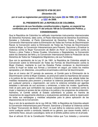 DECRETO 4799 DE 2011
(Diciembre 20)
por el cual se reglamentan parcialmente las Leyes 294 de 1996, 575 de 2000
y 1257 de 2008.
EL PRESIDENTE DE LA REPÚBLICA DE COLOMBIA,
en ejercicio de sus facultades constitucionales y legales, en especial las
conferidas por el numeral 11 del artículo 189 de la Constitución Política, y
CONSIDERANDO:
Que la República de Colombia ha ratificado importantes instrumentos internacionales
de Derechos Humanos, tales como, el Pacto Internacional de Derechos Económicos,
Sociales y Culturales, el Pacto Internacional de Derechos Civiles y Políticos, la
Convención Internacional sobre la Eliminación de Todas las Formas de Discriminación
Racial, la Convención sobre la Eliminación de Todas las Formas de Discriminación
contra la Mujer, la Convención Interamericana para Prevenir, Sancionar y Erradicar la
Violencia contra la Mujer "Convención de Belém do Pará", la Convención contra la
Tortura y otros Tratos o Penas Crueles, Inhumanos o Degradantes, la Convención
sobre los Derechos del Niño y la Convención Internacional sobre la Protección de los
Derechos de Todos los Trabajadores Migratorios y de sus Familiares.
Que con la aprobación de la Ley 51 de 1981, la República de Colombia adoptó la
Convención sobre la Eliminación de Todas las Formas de Discriminación contra la
Mujer (Cedaw), mediante la cual los Estados Partes condenan la discriminación
contra la mujer en todas sus formas y convienen en seguir, por todos los medios
apropiados y sin dilaciones, una política encaminada a eliminar tal discriminación.
Que en el marco del 37 periodo de sesiones, el Comité para la Eliminación de la
Discriminación contra la Mujer (Cedaw), se pronunció sobre la importancia del acceso
a la justicia de las mujeres víctimas, exhortó a Colombia para que adopte todas las
medidas necesarias para prevenir y erradicar la violencia perpetrada contra la mujer
por cualquier persona u organización, así como la violencia cometida por agentes
estatales o derivada de sus acciones u omisiones, a todos los niveles. Igualmente,
instó al país para que combatiera las causas subyacentes de la violencia contra la
mujer y mejorara el acceso de las víctimas a la justicia y los programas de protección.
Asimismo, el Comité solicitó al Estado colombiano la puesta en marcha de
mecanismos de seguimiento efectivos y evaluaciones periódicas sobre la repercusión
de todas sus estrategias y medidas adoptadas para la plena aplicación de las
disposiciones de la Convención.
Que a raíz de la aprobación de la Ley 248 de 1995, la República de Colombia adoptó
la Convención Interamericana para Prevenir, Sancionar y Erradicar la Violencia contra
la Mujer "Convención de Belém do Pará", la cual define la violencia contra la mujer
como cualquier acción o conducta, basada en su género, que cause muerte, daño o
sufrimiento físico, sexual o psicológico, tanto en el ámbito público como en el privado.
Que el artículo 93 de la Constitución Política indica que "Los tratados y convenios
 