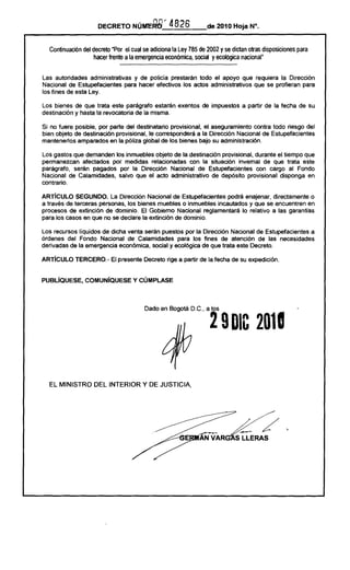 DECRETO NÚME.QB'                     4826                    de 2010 Hoja N".


   Continuación del decreto "Por el cual se adiciona la Ley 785 de 2002 y se dictan otras disposiciones           para
                     hacer frente a la emergencia económica, social y ecológica nacional"
                                ----_.-------------------------------------------
Las autoridades    administrativas     y de policia prestarán todo el apoyo que requiera la Dirección
Nacional de Estupefacientes        para hacer efectivos los actos administrativos que se profieran para
los fines de esta Ley.

Los bienes    de que trata este parágrafo estarán                exentos       de impuestos   a partir de la fecha de su
destinación   y hasta la revocatoria de la misma.

Si no fuere posible, por parte del destinatario   provisional, el aseguramiento     contra todo riesgo del
bien objeto de destinación provisional, le corresponderá      a la Dirección Nacional de Estupefacientes
mantenerios  amparados en la póliza global de los bienes bajo su administración.

Los gastos que demanden los inmuebles objeto de la destinación provisional, durante el tiempo que
permanezcan     afectados por medidas relacionadas     con la situación invernal de que trata este
parágrafo,  serán pagados por la Dirección     Nacional de Estupefacientes      con cargo al Fondo
Nacional de Calamidades,    salvo que el acto administrativo  de depósito provisional   disponga en
contrario.

ARTíCULO     SEGUNDO.     La Dirección Nacional de Estupefacientes podrá enajenar, directamente     o
a través de terceras personas, los bienes muebles o inmuebles incautados y que se encuentren en
procesos de extinción de dominio. El Gobiemo Nacional reglamentará      lo relativo a las garantias
para los casos en que no se declare la extinción de dominio.

Los recursos liquidos de dicha venta serán puestos por la Dirección Nacional de Estupefacientes a
órdenes del Fondo Nacional de Calamidades para los fines de atención de las necesidades
derivadas de la emergencia económica, social y ecológica de que trata este Decreto.

ARTíCULO TERCERO.- El presente Decreto rige a partir de la fecha de su expedición.


PUBlÍQUESE, COMUNíQUESE Y CÚMPLASE



                                              Dado en Bogotá D.C., a los


                                                                                    2 9 DIC 2018



   EL MINISTRO DEL INTERIOR Y DE JUSTICIA,




                                                                                                              ,
                                                                             ~
                                                                             AN VAR
 