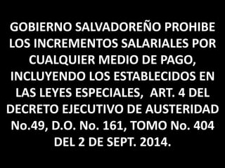 GOBIERNO SALVADOREÑO PROHIBE 
LOS INCREMENTOS SALARIALES POR 
CUALQUIER MEDIO DE PAGO, 
INCLUYENDO LOS ESTABLECIDOS EN 
LAS LEYES ESPECIALES, ART. 4 DEL 
DECRETO EJECUTIVO DE AUSTERIDAD 
No.49, D.O. No. 161, TOMO No. 404 
DEL 2 DE SEPT. 2014. 
