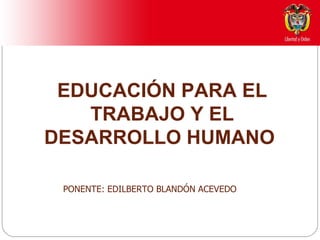 EDUCACIÓN PARA EL TRABAJO Y EL DESARROLLO HUMANO  PONENTE: EDILBERTO BLANDÓN ACEVEDO 