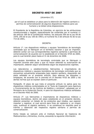 DECRETO 4957 DE 2007
(diciembre 27)
por el cual se establece un plazo para la obtención del registro sanitario o
permiso de comercialización de algunos dispositivos médicos para uso
humano y se dictan otras disposiciones.
El Presidente de la República de Colombia, en ejercicio de las atribuciones
constitucionales y legales, especialmente las conferidas por el numeral 11
del artículo 189 de la Constitución Política, los artículos 564 de la Ley 09 de
1979, 245 de la Ley 100 de 1993 y el numeral 42.3 del artículo 42 de la Ley
715 de 2001,
DECRETA:
Artículo 1°. Los dispositivos médicos y equipos ‘biomédicos de tecnología
controlada que se fabriquen en el territorio nacional o que se importen,
deberán contar con sus correspondientes registros sanitarios o permisos de
comercialización de acuerdo con lo establecido en el Decreto 4725 de 2005,
para lo cual tendrán plazo hasta el 31 de diciembre de 2008.
Los equipos biomédicos de tecnología controlada que se fabriquen o
importen durante este plazo y que no hayan obtenido su autorización de
importación, deberán seguir solicitándola según las disposiciones vigentes.
Los laboratorios y establecimientos fabricantes e importadores de
dispositivos médicos y equipos biomédicos de tecnología controlada que se
encuentren actualmente amparados bajo registro sanitario, dispondrán del
plazo señalado en el presente artículo, para adecuar las etiquetas y
empaques, de acuerdo con lo previsto en el Decreto 4725 de 2005 y las
demás normas que se expidan sobre el particular.
Parágrafo. El plazo de que trata el presente artículo no aplica para los
dispositivos médicos contemplados en la “Guía de Inspección para Apertura
y Funcionamiento de los Centros de Estética y similares”, adoptada por el
Ministerio de la Protección Social, ni para los dispositivos médicos señalados
en el Decreto 4562 de 2006.
Artículo 2°. Los fabricantes e importadores de dispositivos médicos y
equipos biomédicos, dentro del plazo establecido en el presente decreto,
deberán presentar un listado de los productos aquí citados, que esperan
importar y registrar, el cual servirá para fines de vigilancia y, en ningún
caso, sustituye el registro sanitario, ni se constituye en requisito para el
trámite y obtención del respectivo registro sanitario o permiso de
comercialización.
Dicho listado se radicará ante el Instituto Nacional de Vigilancia de
Medicamentos y Alimentos, Invima, anexando la siguiente información:
 