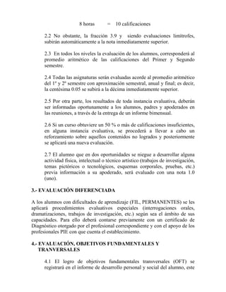 8 horas = 10 calificaciones
2.2 No obstante, la fracción 3.9 y siendo evaluaciones limítrofes,
subirán automáticamente a la nota inmediatamente superior.
2.3 En todos los niveles la evaluación de los alumnos, corresponderá al
promedio aritmético de las calificaciones del Primer y Segundo
semestre.
2.4 Todas las asignaturas serán evaluadas acorde al promedio aritmético
del 1º y 2º semestre con aproximación semestral, anual y final; es decir,
la centésima 0.05 se subirá a la décima inmediatamente superior.
2.5 Por otra parte, los resultados de toda instancia evaluativa, deberán
ser informadas oportunamente a los alumnos, padres y apoderados en
las reuniones, a través de la entrega de un informe bimensual.
2.6 Si un curso obtuviere un 50 % o más de calificaciones insuficientes,
en alguna instancia evaluativa, se procederá a llevar a cabo un
reforzamiento sobre aquellos contenidos no logrados y posteriormente
se aplicará una nueva evaluación.
2.7 El alumno que en dos oportunidades se niegue a desarrollar alguna
actividad física, intelectual o técnico artístico (trabajos de investigación,
temas pictóricos o tecnológicos, esquemas corporales, pruebas, etc.)
previa información a su apoderado, será evaluado con una nota 1.0
(uno).
3.- EVALUACIÓN DIFERENCIADA
A los alumnos con dificultades de aprendizaje (FIL, PERMANENTES) se les
aplicará procedimientos evaluativos especiales (interrogaciones orales,
dramatizaciones, trabajos de investigación, etc.) según sea el ámbito de sus
capacidades. Para ello deberá contarse previamente con un certificado de
Diagnóstico otorgado por el profesional correspondiente y con el apoyo de los
profesionales PIE con que cuenta el establecimiento.
4.- EVALUACIÓN, OBJETIVOS FUNDAMENTALES Y
TRANVERSALES
4.1 El logro de objetivos fundamentales transversales (OFT) se
registrará en el informe de desarrollo personal y social del alumno, este
 