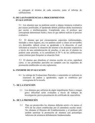 se entregará al término de cada semestre, junto al informe de
calificaciones.
5.- DE LAS INASISTENCIAS A PROCEDIMIENTOS
EVALUATIVOS
5.1 Los alumnos que no pudieran asistir a alguna instancia evaluativa
por causas justificadas, el apoderado deberá justificar dicha inasistencia
por escrito o telefónicamente. Cumpliendo esto, el profesor que
corresponda determinará fecha y hora en que deberá realizar el proceso
evaluativo.
5.2 El alumno que por circunstancias especiales (enfermedades,
traslados a otros lugares, etc.) no pudiera asistir a clases en noviembre
y/o diciembre, deberá avisar su apoderado a la dirección, el cual
solicitará se resuelva la situación del alumno a los docentes respectivos
a través de una calendarización de pruebas, si aún así, el alumno no
pudiera estar presente, se le considerará el 50 % de las calificaciones
como mínimo para finiquitar su situación final.
5.3 El alumno que abandone el sistema escolar sin aviso, reprobará
curso, si sus promedios parciales no cumplen con los requisitos de
promoción establecidos en este reglamento.
6.- INFORME DE EVALUACION
6.1 La entrega de Evaluaciones Parciales o semestrales se realizará en
reuniones de padres y apoderados, según se establezca por
cronograma de la escuela.
7.- DE LA EXENCIÓN
1.1 Los alumnos que sufrieren de algún impedimento físico o tengan
grave dificultad serán evaluados a través de trabajos de
investigación, previa presentación de certificado de especialista.
8.- DE LA PROMOCIÓN
1.1 Para ser promovidos los alumnos deberán asistir a lo menos el
85% de las clases establecidas por el calendario escolar anual.
No obstante el Director del Establecimiento y el profesor jefe
podrán autorizar la promoción de alumnos con porcentajes
inferiores de asistencia debidamente fundamentadas.
 