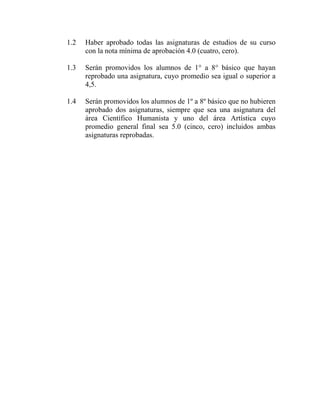 1.2 Haber aprobado todas las asignaturas de estudios de su curso
con la nota mínima de aprobación 4.0 (cuatro, cero).
1.3 Serán promovidos los alumnos de 1° a 8° básico que hayan
reprobado una asignatura, cuyo promedio sea igual o superior a
4,5.
1.4 Serán promovidos los alumnos de 1º a 8º básico que no hubieren
aprobado dos asignaturas, siempre que sea una asignatura del
área Científico Humanista y uno del área Artística cuyo
promedio general final sea 5.0 (cinco, cero) incluidos ambas
asignaturas reprobadas.
 