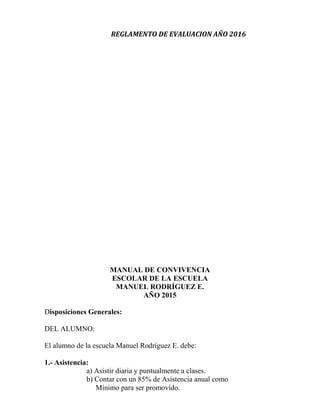 REGLAMENTO DE EVALUACION AÑO 2016
MANUAL DE CONVIVENCIA
ESCOLAR DE LA ESCUELA
MANUEL RODRÍGUEZ E.
AÑO 2015
Disposiciones Generales:
DEL ALUMNO:
El alumno de la escuela Manuel Rodríguez E. debe:
1.- Asistencia:
a) Asistir diaria y puntualmente a clases.
b) Contar con un 85% de Asistencia anual como
Mínimo para ser promovido.
 