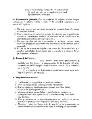 c) Toda inasistencia a clases debe ser justificada al
día siguiente en forma personal o escrita por el
Apoderado del alumno (a).
2.- Presentación personal: Con el propósito de mejorar nuestra imagen
institucional y reforzar valores sociales y de identidad solicitamos a los
alumnos lo siguiente:
a) Mantener siempre una excelente presentación personal, haciendo uso de
su uniforme escolar.
b) Usar el pelo corto los varones y tomado las niñas, no usar ningún tipo de
accesorios ornamentales mientras se encuentre en el estableciendo en
actividades curriculares. (aros, pulsera, etc.).
c) No usar prendas que no corresponden al uniforme escolar, salvo
ocasiones excepcionales previamente conversadas en la dirección con el
apoderado.
d) El uso del buzo será restringido a las clases de Educación Física y a
aquellas actividades determinadas por la escuela o a petición de los
profesores de cada curso.
3.- Bienes de la Escuela:
Todo alumno debe tener preocupación y
cuidado por los bienes y dependencias de la Escuela; debiendo
responder su apoderado por cualquier daño o destrozo de la propiedad
de la escuela.
El no cumplimiento de esta norma podrá ser causar de suspensión
según la gravedad del destrozo.
4.- Responsabilidad escolar:
a) Los alumnos deben participar activamente en clases.
b) Traer sus materiales en forma oportuna y permanente.
c) Realizar sus tareas y quehaceres escolares de acuerdo a fechas y
Plazos dados por los profesores.
d) Mantener siempre una actitud de respeto hacia sus profesores y
Compañeros de curso y personal de la escuela dentro y fuera de la
sala de clases.
b) Usar y mantener un vocabulario adecuado a su condición de alumno
evitando la pronunciación de palabras groseras u obscenas.
c) Mantener y disponer diariamente de una libreta de comunicaciones,
como instrumento de comunicación entre la escuela y los apoderados.
 
