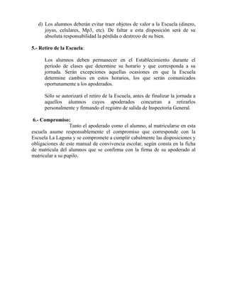 d) Los alumnos deberán evitar traer objetos de valor a la Escuela (dinero,
joyas, celulares, Mp3, etc). De faltar a esta disposición será de su
absoluta responsabilidad la pérdida o destrozo de su bien.
5.- Retiro de la Escuela:
Los alumnos deben permanecer en el Establecimiento durante el
período de clases que determine su horario y que corresponda a su
jornada. Serán excepciones aquellas ocasiones en que la Escuela
determine cambios en estos horarios, los que serán comunicados
oportunamente a los apoderados.
Sólo se autorizará el retiro de la Escuela, antes de finalizar la jornada a
aquellos alumnos cuyos apoderados concurran a retirarlos
personalmente y firmando el registro de salida de Inspectoría General.
6.- Compromiso:
Tanto el apoderado como el alumno, al matricularse en esta
escuela asume responsablemente el compromiso que corresponde con la
Escuela La Laguna y se compromete a cumplir cabalmente las disposiciones y
obligaciones de este manual de convivencia escolar, según consta en la ficha
de matrícula del alumnos que se confirma con la firma de su apoderado al
matricular a su pupilo.
 