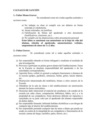 CAUSALES DE SANCIÓN
1.- Faltas Menos Graves:
Se considerará como tal a todas aquellas actitudes o
acciones como:
a) No trabajar en clase ni cumplir con sus deberes en forma
reiterada y/o deshonesta.
b) Atraso reiterados, sin justificar.
c) Falsificación de firmas del apoderado u otro documento
(Justificativos, citaciones, etc.)
d) No cumplir con las disposiciones sobre presentación personal
Estas faltas se sancionan con anotaciones en la hoja de vida del
alumno, citación al apoderado, amonestaciones verbales,
suspensiones de clases de 1 a 2 días.
2.- Faltas Graves:
Se considerará como tal a todas aquellas actitudes o
acciones como:
a) Ser sorprendido robando en forma infraganti o mediante el resultado de
una investigación.
b) Provocar o participar en peleas graves dentro del Establecimiento. Fuera
de la Escuela es absoluta responsabilidad del apoderado o de las
autoridades correspondientes.
c) Agresión física, verbal y/o gestual a cualquier funcionario o alumnos de
la escuela (golpes, garabatos, amenazas, burlas, gritos, lanzar objetos,
etc.
d) Destrucción intencionada del mobiliario, bienes u otros enseres de la
Escuela.
e) Abandono de la sala de clases o del establecimiento sin autorización
durante las horas curriculares.
f) Ocasionar daño intencional al material de enseñanza y de estudio de la
escuela (en salas clases, computación, biblioteca, baños, etc.) y a la
propiedad de sus compañeros. Estos destrozos deberán ser repuestos o
cancelados en su justo valor por el apoderado del alumno responsable
de dichos daños.
g) Ser sorprendido fumando, bebiendo bebidas alcohólicas o con drogas de
cualquier tipo al interior del establecimiento.
h) Ser sorprendido portando cualquier tipo de arma u objeto que pueda ser
usado en contra de la integridad de sus compañeros o funcionarios de la
escuela. (armas de fuego, cuchillos, palos, fierros, etc.)
 