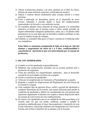 i) Alterar evaluaciones propias o de otros alumnos en el libro de clases,
informe de notas (informe semestral, certificados de estudio)
j) Inducir o realizar abusos deshonestos para consigo mismo o a otras
personas.
k) Crear o participar en desordenes graves en el desarrollo de actos
cívicos, culturales o sociales dentro o fuera del establecimiento
representado a la Escuela o con uniforme escolar.
l) Se considera además como situación de riesgo general a la comunidad
educativa el hecho que el alumno asista a clases siendo portador de
alguna enfermedad contagiosa (pediculosis, sarna, etc.). El alumno debe
permanecer en su casa hasta que un facultativo médico certifique su alta
y que no implica riesgo de contagio.
m) También se considera falta grave el hacer o promover el bullying entre
sus compañeros.
Estas faltas se sancionan consignando la falta en la hoja de vida del
alumno y suspensiones de clases de 1 a 5 días, condicionalidad o
cancelación de matrícula la que será determinada por el consejo de
profesores.
3.- DE LOS APODERADOS
a) Cumplir su rol de apoderado responsablemente.
b) Mantener una comunicación constante con la escuela, profesor jefe y
profesores de asignatura.
c) Velar por satisfacer los requerimientos materiales, para el desarrollo
normal de las actividades escolares de su pupilo.
d) Asistir a reuniones de apoderados.
e) Velar por el cumplimiento de Asistencia y Puntualidad de su pupilo.
f) Respetar y cumplir las disposiciones del Reglamento de convivencia de
la escuela La Laguna.
g) Ante cualquier tipo de agresión física, verbal o gestual del apoderado a
cualquier funcionario de al escuela, será causal suficiente para perder la
condición de apoderado y deberá ser reemplazado por otra persona que
represente dignamente al alumno con respeto y buena disposición hacia
las normas de convivencia de este establecimiento.
h) Se reitera a los apoderados que en su calidad de tal debe presentarse a la
escuela cada vez que sea citado, colaborar, aceptar y cumplir la
normativa establecida para el buen funcionamiento y desarrollo de este
Centro Educativo, enunciado mediante este Reglamento de Convivencia
Escolar, por el bien o beneficio de su alumno y de la Escuela.
 