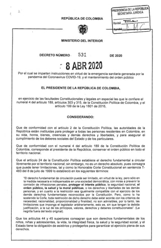 PRESIDENC'~~l;R~PúBLCA
SECRETARIIl. JURIOICA
REPÚBLICA DE COLOMBIA
MINISTERIO DEL INTERIOR
DECRETO NÚMERO · 531 DE 2020
8ABR2020
Por el cual se imparten instrucciones en virtud de la emergencia sanitaria generada por la
pandemia del Coronavirus COVID-19, y el mantenimiento del orden público
EL PRESIDENTE DE LA REPÚBLICA DE COLOMBIA,
en ejercicio de las facultades Constitucionales y legales en especial las que le confiere el
numeral 4 del artículo 189, artículos 303 y 315, de la Constitución Polftica de Colombia, yel
articulo 199 de la Ley 1801 de 2016,
CONSIDERANDO:
Que de conformidad con el artículo 2 de la Constitución Política, las autoridades de la
República están instituidas para proteger a todas las personas residentes en Colombia, en
su vida, honra, bienes, creencias y demás derechos y libertades; y para asegurar el
cumplimiento de los deberes sociales del Estado y de los particulares.
Que de conformidad con el numeral 4 del artículo 189 de la Constitución Política de
Colombia, corresponde al presidente de la República, conservar el orden público en todo el
territorio nacional.
Que el artículo 24 de la Constitución Política establece el derecho fundamental a circular
libremente por el territorio nacional; sin embargo, no es un derecho absoluto, pues consagra
que puede tener limitaciones, tal y como la Honorable Corte Constitucional en sentencia T­
483 del 8 de julio de 1999 lo estableció en los sig~ientes términos:
"El derecho fundamental de circulación puede ser limitado, en virtud de la ley, pero sólo en
la medida necesaria e indispensable en una sociedad democrática, con miras a prevenir la
comisión de infracoiones penales, proteger el interés público, la seguridad nacional, el
orden público, la salud y la moral públicas, o los derechos y libertades de las demás
personas, y en cuanto a la restricción sea igualmente' compatible con el ejercicio de los
demás derecho~ fundamentales reconocidos por la Constitución. Pero, como lo ha
sostenido la Corte, toda restricción de dicho derecho debe estar acorde con los criterios de
necesidad, racionalidad, proporcionalidad y finalidad; no son admisibles, por lo tanto, las
limitaciones que imponga el legislador arbitrariamente, esto es, sin que tengan la debida
justificación, a.Ia luz de los principios, valores, derechos y deberes constitucionales". (La
negrilla fuera del texto original).
Que los artículos 44 y 45 superiores consagran que son derechos fundamentales de los
niños, niñas y adolescentes, la vida, la integridad física, la salud y la seguridad social, y el
Estado tiene la obligación de asistirlos y protegerlos para garantizar el ejercicio plena de sus
derechos.
 