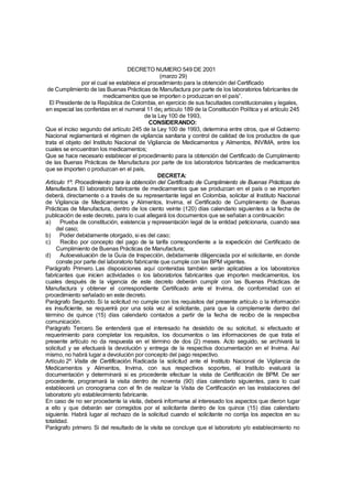 DECRETO NUMERO 549 DE 2001
                                                 (marzo 29)
                por el cual se establece el procedimiento para la obtención del Certificado
 de Cumplimiento de las Buenas Prácticas de Manufactura por parte de los laboratorios fabricantes de
                         medicamentos que se importen o produzcan en el país”.
  El Presidente de la República de Colombia, en ejercicio de sus facultades constitucionales y legales,
en especial las conferidas en el numeral 11 de¡ artículo 189 de la Constitución Política y el artículo 245
                                          de la Ley 100 de 1993,
                                            CONSIDERANDO:
Que el inciso segundo del artículo 245 de la Ley 100 de 1993, determina entre otros, que el Gobierno
Nacional reglamentará el régimen de vigilancia sanitaria y control de calidad de los productos de que
trata el objeto del Instituto Nacional de Vigilancia de Medicamentos y Alimentos, INVIMA, entre los
cuales se encuentran los medicamentos;
Que se hace necesario establecer el procedimiento para la obtención del Certificado de Cumplimiento
de las Buenas Prácticas de Manufactura por parte de los laboratorios fabricantes de medicamentos
que se importen o produzcan en el país,
                                                DECRETA:
Artículo 1º. Procedimiento para la obtención del Certificado de Cumplimiento de Buenas Prácticas de
Manufactura. El laboratorio fabricante de medicamentos que se produzcan en el país o se importen
deberá, directamente o a través de su representante legal en Colombia, solicitar al Instituto Nacional
de Vigilancia de Medicamentos y Alimentos, Invima, el Certificado de Cumplimiento de Buenas
Prácticas de Manufactura, dentro de los ciento veinte (120) días calendario siguientes a la fecha de
publicación de este decreto, para lo cual allegará los documentos que se señalan a continuación:
a)     Prueba de constitución, existencia y representación legal de la entidad peticionaria, cuando sea
     del caso;
b)     Poder debidamente otorgado, si es del caso;
c)     Recibo por concepto del pago de la tarifa correspondiente a la expedición del Certificado de
     Cumplimiento de Buenas Prácticas de Manufactura;
d)     Autoevaluación de la Guía de Inspección, debidamente diligenciada por el solicitante, en donde
     conste por parte del laboratorio fabricante que cumple con las BPM vigentes.
Parágrafo Primero. Las disposiciones aquí contenidas también serán aplicables a los laboratorios
fabricantes que inicien actividades o los laboratorios fabricantes que importen medicamentos, los
cuales después de la vigencia de este decreto deberán cumplir con las Buenas Prácticas de
Manufactura y obtener el correspondiente Certificado ante el Invima, de conformidad con el
procedimiento señalado en este decreto.
Parágrafo Segundo. Si la solicitud no cumple con los requisitos del presente artículo o la información
es insuficiente, se requerirá por una sola vez al solicitante, para que la complemente dentro del
término de quince (15) días calendario contados a partir de la fecha de recibo de la respectiva
comunicación.
Parágrafo Tercero. Se entenderá que el interesado ha desistido de su solicitud, si efectuado el
requerimiento para completar los requisitos, los documentos o las informaciones de que trata el
presente artículo no da respuesta en el término de dos (2) meses. Acto seguido, se archivará la
solicitud y se efectuará la devolución y entrega de la respectiva documentación en el Invima. Así
mismo, no habrá lugar a devolución por concepto del pago respectivo.
Artículo 2º. Visita de Certificación. Radicada la solicitud ante el Instituto Nacional de Vigilancia de
Medicamentos y Alimentos, Invima, con sus respectivos soportes, el Instituto evaluará la
documentación y determinará si es procedente efectuar la visita de Certificación de BPM. De ser
procedente, programará la visita dentro de noventa (90) días calendario siguientes, para lo cual
establecerá un cronograma con el fin de realizar la Visita de Certificación en las instalaciones del
laboratorio y/o establecimiento fabricante.
En caso de no ser procedente la visita, deberá informarse al interesado los aspectos que dieron lugar
a ello y que deberán ser corregidos por el solicitante dentro de los quince (15) días calendario
siguiente. Habrá lugar al rechazo de la solicitud cuando el solicitante no corrija los aspectos en su
totalidad.
Parágrafo primero. Si del resultado de la visita se concluye que el laboratorio y/o establecimiento no
 