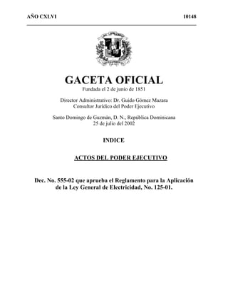 AÑO CXLVI 10148 
_________________________________________________________________ 
GACETA OFICIAL 
Fundada el 2 de junio de 1851 
Director Administrativo: Dr. Guido Gómez Mazara 
Consultor Jurídico del Poder Ejecutivo 
Santo Domingo de Guzmán, D. N., República Dominicana 
25 de julio del 2002 
INDICE 
ACTOS DEL PODER EJECUTIVO 
Dec. No. 555-02 que aprueba el Reglamento para la Aplicación 
de la Ley General de Electricidad, No. 125-01. 
 