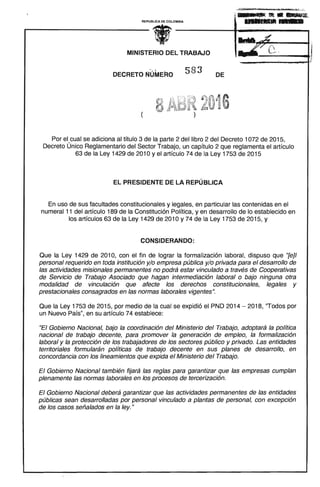 ; DI __L.fIIt • • 1IIIIIifIlf.
REPUBLlCA DE COLOMBIA ..........L. 

•MINISTERIO DEL TRABAJO
. ' ,~. ,~
583DECRETO NUMERO DE
(
Por el cual se adiciona al título 3 de la parte 2 del libro 2 del Decreto 1072 de 2015,
Decreto Único Reglamentario del Sector Trabajo, un capítulo 2 que reglamenta el artículo
63 de la Ley 1429 de 2010 y el artículo 74 de la Ley 1753 de 2015
EL PRESIDENTE DE LA REPÚBLICA
En uso de sus facultades constitucionales y legales, en particular las contenidas en el
numeral 11 del artículo 189 de la Constitución Política, y en desarrollo de lo establecido en
los artículos 63 de la Ley 1429 de 2010 y 74 de la Ley 1753 de 2015, y
CONSIDERANDO:
Que la Ley 1429 de 2010, con el fin de lograr la formalización laboral, dispuso que "{e}/
personal requerido en toda institución y/o empresa pública y/o privada para el desarrollo de
las actividades misionales permanentes no podrá estar vinculado a través de Cooperativas
de Servicio de Trabajo Asociado que hagan intermediación laboral o bajo ninguna otra
modalidad de vinculación que afecte los derechos constitucionales, legales y
prestacionales consagrados en las normas laborales vigentes".
Que la Ley 1753 de 2015, por medio de la cual se expidió el PND 2014 - 2018, "Todos por
un Nuevo País", en su artículo 74 establece:
"El Gobierno Nacional, bajo la coordinación del Ministerio del Trabajo, adoptará la política
nacional de trabajo decente, para promover la generación de empleo, la formalización
laboral y la protección de los trabajadores de los sectores público y privado. Las entidades
territoriales formularán políticas de trabajo decente en sus planes de desarrollo, en
concordancia con los lineamientos que expida el Ministerio del Trabajo.
El Gobierno Nacional también fijará las reglas para garantizar que las empresas cumplan
plenamente las normas laborales en los procesos de tercerización.
El Gobierno Nacional deberá garantizar que las actividades permanentes de las entidades
públicas sean desarrolladas por personal vinculado a plantas de personal, con excepción
de los casos señalados en la ley. "
 