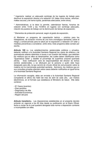 3




* Ingeniería: realizar un adecuado sombraje de los lugares de trabajo para
disminuir la exposición directa a la radiación UV (tales como techar, arborizar,
mallas oscuras y de trama tupida, parabrisas adecuados, entre otros);

* Administrativas: si la labor lo permite, calendarizar faenas, horarios de
colación entre 13:00 y las 15:00hrs en lugares con sombraje adecuado,
rotación de puestos de trabajo con la disminución de tiempo de exposición;

* Elementos de protección personal, según el grado de exposición,

d) Mantener un programa de capacitación teórico – práctico para los
trabajadores, de duración mínima de una hora cronológica semestral, sobre el
riesgo y consecuencias para la salud por la exposición a radiación UV solar y
medidas preventivas a considerar, entre otros. Este programa debe constar por
escrito.

Artículo 109 c.- Los establecimientos asistenciales públicos y privados,
deberán notificar a la Autoridad Sanitaria Regional los casos de eritema y de
quemaduras solares obtenidos a causa o con ocasión del trabajo, que detecten
los médicos que en ellos se desempeñan, las cuales deben clasificarse como
“Quemadura Solar” y detallar el porcentaje de superficie corporal quemada
(SCQ).      Esta notificación será de responsabilidad del director de dichos
centros asistenciales, y se efectuará por la persona a quién éste haya
designado para ello, la que servirá de vínculo oficial de comunicación sobre la
materia con la mencionada autoridad sanitaria. Asimismo, los médicos que en
sus consultas privadas atiendan estos casos deberán notificarlos en igual forma
a la Autoridad Sanitaria Regional.

La información recogida, debe ser enviada a la Autoridad Sanitaria Regional
competente el último día hábil del mes de abril de cada año, por medios
electrónicos, en el formato que establezca el Ministerio de Salud. Ella debe
contener:

- N° Casos (eventos)
- Días perdidos
- Diagnóstico de Alta
- Actividad Económica
- Región del país


Artículo transitorio,- Las disposiciones establecidas en el presente decreto
entrarán en vigencia a los 60 días desde su publicación en el Diario Oficial,
fecha a contar de la cual quedará derogada toda norma o disposición contraria
o incompatible con ellas.
 