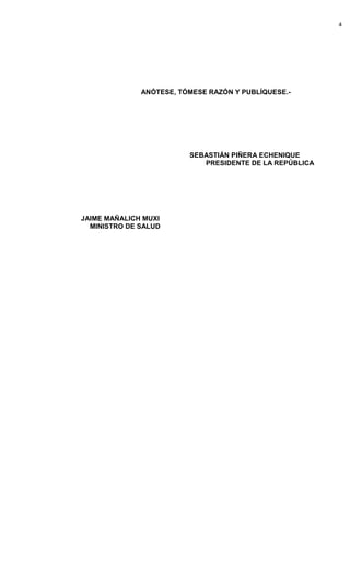 4




              ANÓTESE, TÓMESE RAZÓN Y PUBLÍQUESE.-




                         SEBASTIÁN PIÑERA ECHENIQUE
                            PRESIDENTE DE LA REPÚBLICA




JAIME MAÑALICH MUXI
  MINISTRO DE SALUD
 