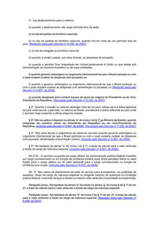 II - nos deslocamentos para o exterior: 
a) quando o deslocamento não exigir pernoite fora da sede; 
b) no dia da partida do território nacional; 
b) no dia da partida do território nacional, quando houver mais de um pernoite fora do país; (Redação dada pelo Decreto nº 6.258, de 2007) 
c) no dia da chegada ao território nacional; 
d) quando a União custear, por meio diverso, as despesas de pousada; 
e) quando o servidor ficar hospedado em imóvel pertencente à União ou que esteja sob administração do Governo brasileiro ou de suas entidades; 
f) quando governo estrangeiro ou organismo internacional de que o Brasil participe ou com o qual coopere custear as despesas com pousada; ou 
f) quando o governo estrangeiro ou organismo internacional de que o Brasil participe ou com o qual coopere custear as despesas com alimentação ou pousada; ou (Redação dada pelo Decreto nº 6.907, de 2009). 
g) quando designado para compor equipe de apoio às viagens do Presidente ou do Vice- Presidente da República. (Revogado pelo Decreto nº 6.258, de 2007) 
§ 2o Quando a missão no exterior abranger mais de um país, adotar-se-á a diária aplicável ao país onde houver o pernoite; no retorno ao Brasil, prevalecerá a diária referente ao país onde o servidor haja cumprido a última etapa da missão. 
§ 3o Não se aplica o disposto na alínea “e” do inciso I do § 1o ao Ministro de Estado, quando integrante de comitiva oficial do Presidente da República ou do Vice-Presidente da República. (Incluído pelo Decreto nº 6.907, de 2009). (Revogado pelo Decreto nº 7.028, de 2009). 
§ 4o Não será devido o pagamento de diária ao servidor quando governo estrangeiro ou organismo internacional de que o Brasil participe ou com o qual coopere custear as despesas com pousada, alimentação e locomoção urbana. (Incluído pelo Decreto nº 6.907, de 2009). 
§ 5o Na hipótese da alínea “e” do inciso I do § 1o, a base de cálculo será o valor atribuído a titular de cargo de natureza especial. (Incluído pelo Decreto nº 6.907, de 2009). 
Art 2o-A. O servidor ocupante de cargo efetivo da administração pública federal investido em cargo comissionado ou em função de confiança poderá optar entre perceber diária no valor fixado para o cargo efetivo ou no valor aplicável para o cargo comissionado ou função de confiança que ocupe. (Incluído pelo Decreto nº 6.907, de 2009). 
Art. 3o Nos casos de afastamento da sede do serviço para acompanhar, na qualidade de assessor, titular de cargo de natureza especial ou dirigente máximo de autarquia ou fundação pública federal, o servidor fará jus a diárias no mesmo valor atribuído à autoridade acompanhada. 
Parágrafo único. Na hipótese da alínea “e” do inciso I e alínea “g” do inciso II do § 1o do art. 2o, a base de cálculo será o valor atribuído a titular de cargo de natureza especial. 
Parágrafo único. Na hipótese da alínea “e” do inciso I do § 1o do art. 2o, a base de cálculo será o valor atribuído a titular de cargo de natureza especial. (Redação dada pelo Decreto nº 6.258, de 2007)  