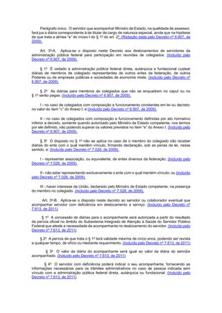 Parágrafo único. O servidor que acompanhar Ministro de Estado, na qualidade de assessor, fará jus a diária correspondente à de titular de cargo de natureza especial, ainda que na hipótese de que trata a alínea “e” do inciso I do § 1o do art. 2o (Redação dada pelo Decreto nº 6.907, de 2009). 
Art. 3o-A. Aplica-se o disposto neste Decreto aos deslocamentos de servidores da administração pública federal para participação em reuniões de colegiados. (Incluído pelo Decreto nº 6.907, de 2009). 
§ 1o É vedado à administração pública federal direta, autárquica e fundacional custear diárias de membros de colegiado representantes de outros entes da federação, de outros Poderes ou de empresas públicas e sociedades de economia mista. (Incluído pelo Decreto nº 6.907, de 2009). 
§ 2o As diárias para membros de colegiados que não se enquadrem no caput ou no § 1o serão pagas: (Incluído pelo Decreto nº 6.907, de 2009). 
I - no caso de colegiados com composição e funcionamento constantes em lei ou decreto: no valor do item “c” do Anexo I; e (Incluído pelo Decreto nº 6.907, de 2009). 
II - no caso de colegiados com composição e funcionamento definidas por ato normativo inferior a decreto, somente quando autorizado pelo Ministro de Estado competente, nos termos por ele definido, não podendo superar os valores previstos no item “e” do Anexo I. (Incluído pelo Decreto nº 6.907, de 2009). 
§ 3o O disposto no § 1o não se aplica no caso de o membro do colegiado não receber diárias do ente com o qual mantêm vínculo, firmando declaração, sob as penas da lei, nesse sentido, e: (Incluído pelo Decreto nº 7.028, de 2009). 
I - representar associação, ou equivalente, de entes diversos da federação; (Incluído pelo Decreto nº 7.028, de 2009). 
II - não estar representando exclusivamente o ente com o qual mantém vínculo; ou (Incluído pelo Decreto nº 7.028, de 2009). 
III - haver interesse da União, declarado pelo Ministro de Estado competente, na presença do membro no colegiado. (Incluído pelo Decreto nº 7.028, de 2009). 
Art. 3o-B. Aplica-se o disposto neste decreto ao servidor ou colaborador eventual que acompanhar servidor com deficiência em deslocamento a serviço. (Incluído pelo Decreto nº 7.613, de 2011) 
§ 1o A concessão de diárias para o acompanhante será autorizada a partir do resultado de perícia oficial no âmbito do Subsistema Integrado de Atenção à Saúde do Servidor Público Federal que ateste a necessidade de acompanhante no deslocamento do servidor. (Incluído pelo Decreto nº 7.613, de 2011) 
§ 2o A perícia de que trata o § 1o terá validade máxima de cinco anos, podendo ser revista a qualquer tempo, de ofício ou mediante requerimento. (Incluído pelo Decreto nº 7.613, de 2011) 
§ 3o O valor da diária do acompanhante será igual ao valor da diária do servidor acompanhado. (Incluído pelo Decreto nº 7.613, de 2011) 
§ 4o O servidor com deficiência poderá indicar o seu acompanhante, fornecendo as informações necessárias para os trâmites administrativos no caso de pessoa indicada sem vínculo com a administração pública federal direta, autárquica ou fundacional. (Incluído pelo Decreto nº 7.613, de 2011)  