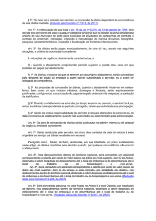 § 5o No caso de o indicado ser servidor, a concessão de diária dependerá da concordância de sua chefia imediata. (Incluído pelo Decreto nº 7.613, de 2011) 
Art. 4o A indenização de que trata o art. 16 da Lei no 8.216, de 13 de agosto de 1991, será devida aos servidores de toda e qualquer categoria funcional que se afastar da zona considerada urbana de seu município de sede para execução de atividades de campanhas de combate e controle de endemias, marcação, inspeção e manutenção de marcos divisórios, topografia, pesquisa, saneamento básico, inspeção e fiscalização de fronteiras internacionais. 
Art. 5o As diárias serão pagas antecipadamente, de uma só vez, exceto nas seguintes situações, a critério da autoridade concedente: 
I - situações de urgência, devidamente caracterizadas; e 
II - quando o afastamento compreender período superior a quinze dias, caso em que poderão ser pagas parceladamente. 
§ 1o As diárias, inclusive as que se referem ao seu próprio afastamento, serão concedidas pelo dirigente do órgão ou entidade a quem estiver subordinado o servidor, ou a quem for delegada tal competência. 
§ 2o As propostas de concessão de diárias, quando o afastamento iniciar-se em sextas- feiras, bem como os que incluam sábados, domingos e feriados, serão expressamente justificadas, configurando, a autorização do pagamento pelo ordenador de despesas, a aceitação da justificativa. 
§ 3o Quando o afastamento se estender por tempo superior ao previsto, o servidor fará jus, ainda, às diárias correspondentes ao período prorrogado, desde que autorizada sua prorrogação. 
§ 4o Serão de inteira responsabilidade do servidor eventuais alterações de percurso ou de datas e horários de deslocamento, quando não autorizados ou determinados pela administração. 
Art. 6o Os atos de concessão de diárias serão publicados no boletim interno ou de pessoal do órgão ou entidade concedente. 
Art. 7o Serão restituídas pelo servidor, em cinco dias contados da data do retorno à sede originária de serviço, as diárias recebidas em excesso. 
Parágrafo único. Serão, também, restituídas, em sua totalidade, no prazo estabelecido neste artigo, as diárias recebidas pelo servidor quando, por qualquer circunstância, não ocorrer o afastamento. 
Art. 8o Nos deslocamentos dentro do território nacional, será concedido um adicional correspondente a oitenta por cento do valor básico da diária de nível superior, item C do Anexo, destinado a cobrir despesas de deslocamento até o local de embarque e do desembarque até o local de trabalho ou de hospedagem e vice-versa. Art. 8o Será concedido um adicional correspondente a oitenta por cento do valor básico da diária de nível superior, item C do Anexo a este Decreto, por localidade de destino, nos deslocamentos dentro do território nacional, destinado a cobrir despesas de deslocamento até o local de embarque e do desembarque até o local de trabalho ou de hospedagem e vice-versa. (Redação dada pelo Decreto nº 6.258, de 2007) 
Art. 8o Será concedido adicional no valor fixado no Anexo II a este Decreto, por localidade de destino, nos deslocamentos dentro do território nacional, destinado a cobrir despesas de deslocamento até o local de embarque e do desembarque até o local de trabalho ou de hospedagem e vice-versa. (Redação dada pelo Decreto nº 6.907, de 2009).  