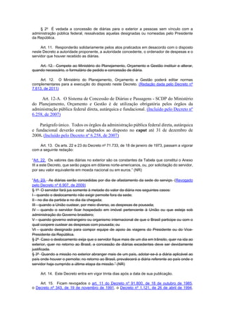 § 2o É vedada a concessão de diárias para o exterior a pessoas sem vínculo com a administração pública federal, ressalvadas aquelas designadas ou nomeadas pelo Presidente da República. 
Art. 11. Responderão solidariamente pelos atos praticados em desacordo com o disposto neste Decreto a autoridade proponente, a autoridade concedente, o ordenador de despesas e o servidor que houver recebido as diárias. 
Art. 12. Compete ao Ministério do Planejamento, Orçamento e Gestão instituir e alterar, quando necessário, o formulário de pedido e concessão de diária. 
Art. 12. O Ministério do Planejamento, Orçamento e Gestão poderá editar normas complementares para a execução do disposto neste Decreto. (Redação dada pelo Decreto nº 7.613, de 2011) 
Art. 12-A. O Sistema de Concessão de Diárias e Passagens - SCDP do Ministério do Planejamento, Orçamento e Gestão é de utilização obrigatória pelos órgãos da administração pública federal direta, autárquica e fundacional. (Incluído pelo Decreto nº 6.258, de 2007) 
Parágrafo único. Todos os órgãos da administração pública federal direta, autárquica e fundacional deverão estar adaptados ao disposto no caput até 31 de dezembro de 2008. (Incluído pelo Decreto nº 6.258, de 2007) 
Art. 13. Os arts. 22 e 23 do Decreto no 71.733, de 18 de janeiro de 1973, passam a vigorar com a seguinte redação: 
“Art. 22. Os valores das diárias no exterior são os constantes da Tabela que constitui o Anexo III a este Decreto, que serão pagos em dólares norte-americanos, ou, por solicitação do servidor, por seu valor equivalente em moeda nacional ou em euros.” (NR) 
“Art. 23. As diárias serão concedidas por dia de afastamento da sede do serviço. (Revogado pelo Decreto nº 6.907, de 2009) 
§ 1o O servidor fará jus somente à metade do valor da diária nos seguintes casos: 
I - quando o deslocamento não exigir pernoite fora da sede; 
II - no dia da partida e no dia da chegada; 
III - quando a União custear, por meio diverso, as despesas de pousada; 
IV - quando o servidor ficar hospedado em imóvel pertencente à União ou que esteja sob administração do Governo brasileiro; 
V - quando governo estrangeiro ou organismo internacional de que o Brasil participe ou com o qual coopere custear as despesas com pousada; ou 
VI - quando designado para compor equipe de apoio às viagens do Presidente ou do Vice- Presidente da República. 
§ 2o Caso o deslocamento exija que o servidor fique mais de um dia em trânsito, quer na ida ao exterior, quer no retorno ao Brasil, a concessão de diárias excedentes deve ser devidamente justificada. 
§ 3o Quando a missão no exterior abranger mais de um país, adotar-se-á a diária aplicável ao país onde houver o pernoite; no retorno ao Brasil, prevalecerá a diária referente ao país onde o servidor haja cumprido a última etapa da missão.” (NR) 
Art. 14. Este Decreto entra em vigor trinta dias após a data de sua publicação. 
Art. 15. Ficam revogados o art. 11 do Decreto nº 91.800, de 18 de outubro de 1985, o Decreto nº 343, de 19 de novembro de 1991, o Decreto nº 1.121, de 26 de abril de 1994,  