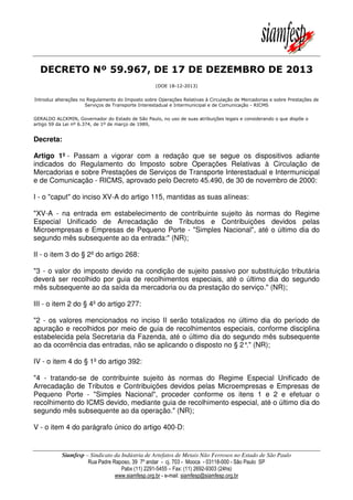 DECRETO Nº 59.967, DE 17 DE DEZEMBRO DE 2013
(DOE 18-12-2013)
Introduz alterações no Regulamento do Imposto sobre Operações Relativas à Circulação de Mercadorias e sobre Prestações de
Serviços de Transporte Interestadual e Intermunicipal e de Comunicação - RICMS
GERALDO ALCKMIN, Governador do Estado de São Paulo, no uso de suas atribuições legais e considerando o que dispõe o
artigo 59 da Lei nº 6.374, de 1º de março de 1989,

Decreta:
Artigo 1º - Passam a vigorar com a redação que se segue os dispositivos adiante
indicados do Regulamento do Imposto sobre Operações Relativas à Circulação de
Mercadorias e sobre Prestações de Serviços de Transporte Interestadual e Intermunicipal
e de Comunicação - RICMS, aprovado pelo Decreto 45.490, de 30 de novembro de 2000:
I - o "caput" do inciso XV-A do artigo 115, mantidas as suas alíneas:
"XV-A - na entrada em estabelecimento de contribuinte sujeito às normas do Regime
Especial Unificado de Arrecadação de Tributos e Contribuições devidos pelas
Microempresas e Empresas de Pequeno Porte - "Simples Nacional", até o último dia do
segundo mês subsequente ao da entrada:" (NR);
II - o item 3 do § 2º do artigo 268:
"3 - o valor do imposto devido na condição de sujeito passivo por substituição tributária
deverá ser recolhido por guia de recolhimentos especiais, até o último dia do segundo
mês subsequente ao da saída da mercadoria ou da prestação do serviço." (NR);
III - o item 2 do § 4º do artigo 277:
"2 - os valores mencionados no inciso II serão totalizados no último dia do período de
apuração e recolhidos por meio de guia de recolhimentos especiais, conforme disciplina
estabelecida pela Secretaria da Fazenda, até o último dia do segundo mês subsequente
ao da ocorrência das entradas, não se aplicando o disposto no § 2° (NR);
."
IV - o item 4 do § 1º do artigo 392:
"4 - tratando-se de contribuinte sujeito às normas do Regime Especial Unificado de
Arrecadação de Tributos e Contribuições devidos pelas Microempresas e Empresas de
Pequeno Porte - "Simples Nacional", proceder conforme os itens 1 e 2 e efetuar o
recolhimento do ICMS devido, mediante guia de recolhimento especial, até o último dia do
segundo mês subsequente ao da operação." (NR);
V - o item 4 do parágrafo único do artigo 400-D:

Siamfesp – Sindicato da Indústria de Artefatos de Metais Não Ferrosos no Estado de São Paulo
Rua Padre Raposo, 39 7º andar - cj. 703 - Mooca - 03118-000 - São Paulo SP
Pabx (11) 2291-5455 – Fax: (11) 2692-9303 (24hs)
www.siamfesp.org.br - e-mail: siamfesp@siamfesp.org.br

 