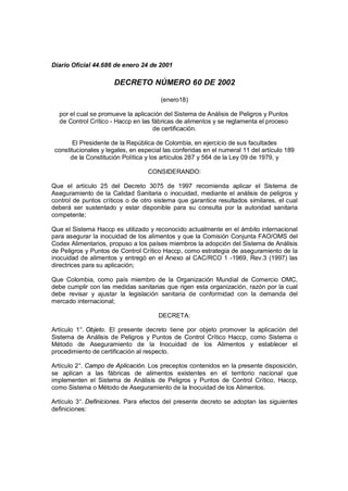 Diario Oficial 44.686 de enero 24 de 2001
DECRETO NÚMERO 60 DE 2002
(enero18)
por el cual se promueve la aplicación del Sistema de Análisis de Peligros y Puntos
de Control Crítico - Haccp en las fábricas de alimentos y se reglamenta el proceso
de certificación.
El Presidente de la República de Colombia, en ejercicio de sus facultades
constitucionales y legales, en especial las conferidas en el numeral 11 del artículo 189
de la Constitución Política y los artículos 287 y 564 de la Ley 09 de 1979, y
CONSIDERANDO:
Que el artículo 25 del Decreto 3075 de 1997 recomienda aplicar el Sistema de
Aseguramiento de la Calidad Sanitaria o inocuidad, mediante el análisis de peligros y
control de puntos críticos o de otro sistema que garantice resultados similares, el cual
deberá ser sustentado y estar disponible para su consulta por la autoridad sanitaria
competente;
Que el Sistema Haccp es utilizado y reconocido actualmente en el ámbito internacional
para asegurar la inocuidad de los alimentos y que la Comisión Conjunta FAO/OMS del
Codex Alimentarios, propuso a los países miembros la adopción del Sistema de Análisis
de Peligros y Puntos de Control Crítico Haccp, como estrategia de aseguramiento de la
inocuidad de alimentos y entregó en el Anexo al CAC/RCO 1 -1969, Rev.3 (1997) las
directrices para su aplicación;
Que Colombia, como país miembro de la Organización Mundial de Comercio OMC,
debe cumplir con las medidas sanitarias que rigen esta organización, razón por la cual
debe revisar y ajustar la legislación sanitaria de conformidad con la demanda del
mercado internacional;
DECRETA:
Artículo 1°. Objeto. El presente decreto tiene por objeto promover la aplicación del
Sistema de Análisis de Peligros y Puntos de Control Crítico Haccp, como Sistema o
Método de Aseguramiento de la Inocuidad de los Alimentos y establecer el
procedimiento de certificación al respecto.
Artículo 2°. Campo de Aplicación. Los preceptos contenidos en la presente disposición,
se aplican a las fábricas de alimentos existentes en el territorio nacional que
implementen el Sistema de Análisis de Peligros y Puntos de Control Crítico, Haccp,
como Sistema o Método de Aseguramiento de la Inocuidad de los Alimentos.
Artículo 3°. Definiciones. Para efectos del presente decreto se adoptan las siguientes
definiciones:
 