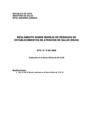 REPUBLICA DE CHILE
MINISTERIO DE SALUD
DPTO. ASESORIA JURIDICA
REGLAMENTO SOBRE MANEJO DE RESIDUOS DEREGLAMENTO SOBRE MANEJO DE RESIDUOS DE
ESTABLECIMIENTOS DE ATENCION DE SALUD (REAS)ESTABLECIMIENTOS DE ATENCION DE SALUD (REAS)
DTO. N º 6 DE 2009
Publicado en el Diario Oficial de 04.12.09
Modificaciones:
 Dto. Nº 64/10, Minsal, publicado en el Diario Oficial de 17.07.10
 