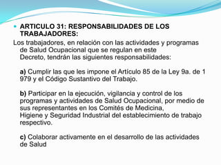  ARTICULO 31: RESPONSABILIDADES DE LOS
  TRABAJADORES:
Los trabajadores, en relación con las actividades y programas
  de Salud Ocupacional que se regulan en este
  Decreto, tendrán las siguientes responsabilidades:

  a) Cumplir las que les impone el Artículo 85 de la Ley 9a. de 1
  979 y el Código Sustantivo del Trabajo.

  b) Participar en la ejecución, vigilancia y control de los
  programas y actividades de Salud Ocupacional, por medio de
  sus representantes en los Comités de Medicina,
  Higiene y Seguridad Industrial del establecimiento de trabajo
  respectivo.

  c) Colaborar activamente en el desarrollo de las actividades
  de Salud
 