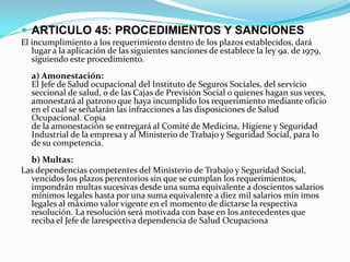  ARTICULO 45: PROCEDIMIENTOS Y SANCIONES
El incumplimiento a los requerimiento dentro de los plazos establecidos, dará
   lugar a la aplicación de las siguientes sanciones de establece la ley 9a. de 1979,
   siguiendo este procedimiento.
  a) Amonestación:
  El Jefe de Salud ocupacional del Instituto de Seguros Sociales, del servicio
  seccional de salud, o de las Cajas de Previsión Social o quienes hagan sus veces,
  amonestará al patrono que haya incumplido los requerimiento mediante oficio
  en el cual se señalarán las infracciones a las disposiciones de Salud
  Ocupacional. Copia
  de la amonestación se entregará al Comité de Medicina, Higiene y Seguridad
  Industrial de la empresa y al Ministerio de Trabajo y Seguridad Social, para lo
  de su competencia.
  b) Multas:
Las dependencias competentes del Ministerio de Trabajo y Seguridad Social,
  vencidos los plazos perentorios sin que se cumplan los requerimientos,
  impondrán multas sucesivas desde una suma equivalente a doscientos salarios
  mínimos legales hasta por una suma equivalente a diez mil salarios mín imos
  legales al máximo valor vigente en el momento de dictarse la respectiva
  resolución. La resolución será motivada con base en los antecedentes que
  reciba el Jefe de larespectiva dependencia de Salud Ocupaciona
 