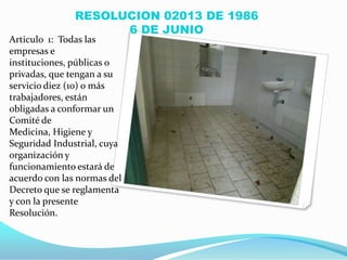 RESOLUCION 02013 DE 1986
                     6 DE JUNIO
Articulo 1: Todas las
empresas e
instituciones, públicas o
privadas, que tengan a su
servicio diez (10) o más
trabajadores, están
obligadas a conformar un
Comité de
Medicina, Higiene y
Seguridad Industrial, cuya
organización y
funcionamiento estará de
acuerdo con las normas del
Decreto que se reglamenta
y con la presente
Resolución.
 