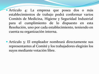  Articulo 4: La empresa que posea dos o más
 establecimientos de trabajo podrá conformar varios
 Comités de Medicina, Higiene y Seguridad Industrial
 para el cumplimiento de lo dispuesto en esta
 Resolución, uno por cada establecimiento, teniendo en
 cuenta su organización interna.

 Articulo 5: El empleador nombrará directamente sus
 representantes al Comité y los trabajadores elegirán los
 suyos mediante votación libre.
 