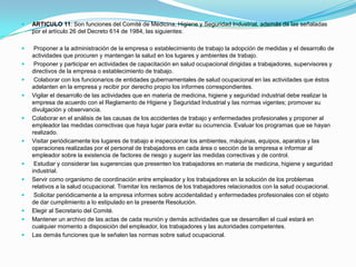    ARTICULO 11: Son funciones del Comité de Medicina, Higiene y Seguridad Industrial, además de las señaladas
    por el artículo 26 del Decreto 614 de 1984, las siguientes:

    Proponer a la administración de la empresa o establecimiento de trabajo la adopción de medidas y el desarrollo de
    actividades que procuren y mantengan la salud en los lugares y ambientes de trabajo.
    Proponer y participar en actividades de capacitación en salud ocupacional dirigidas a trabajadores, supervisores y
    directivos de la empresa o establecimiento de trabajo.
    Colaborar con los funcionarios de entidades gubernamentales de salud ocupacional en las actividades que éstos
    adelanten en la empresa y recibir por derecho propio los informes correspondientes.
   Vigilar el desarrollo de las actividades que en materia de medicina, higiene y seguridad industrial debe realizar la
    empresa de acuerdo con el Reglamento de Higiene y Seguridad Industrial y las normas vigentes; promover su
    divulgación y observancia.
   Colaborar en el análisis de las causas de los accidentes de trabajo y enfermedades profesionales y proponer al
    empleador las medidas correctivas que haya lugar para evitar su ocurrencia. Evaluar los programas que se hayan
    realizado.
   Visitar periódicamente los lugares de trabajo e inspeccionar los ambientes, máquinas, equipos, aparatos y las
    operaciones realizadas por el personal de trabajadores en cada área o sección de la empresa e informar al
    empleador sobre la existencia de factores de riesgo y sugerir las medidas correctivas y de control.
    Estudiar y considerar las sugerencias que presenten los trabajadores en materia de medicina, higiene y seguridad
    industrial.
   Servir como organismo de coordinación entre empleador y los trabajadores en la solución de los problemas
    relativos a la salud ocupacional. Tramitar los reclamos de los trabajadores relacionados con la salud ocupacional.
    Solicitar periódicamente a la empresa informes sobre accidentalidad y enfermedades profesionales con el objeto
    de dar cumplimiento a lo estipulado en la presente Resolución.
   Elegir al Secretario del Comité.
   Mantener un archivo de las actas de cada reunión y demás actividades que se desarrollen el cual estará en
    cualquier momento a disposición del empleador, los trabajadores y las autoridades competentes.
   Las demás funciones que le señalen las normas sobre salud ocupacional.
 