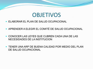 OBJETIVOS
 ELABORAR EL PLAN DE SALUD OCUPACIONAL


 APRENDER A ELEGIR EL COMITÉ DE SALUD OCUPACIONAL


 CONOCER LAS LEYES QUE CUBREN CADA UNA DE LAS
 NECESIDADES DE LA INSTITUCION

 TENER UNA ARP DE BUENA CALIDAD POR MEDIO DEL PLAN
 DE SALUD OCUPACIONAL
 