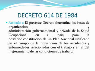 DECRETO 614 DE 1984
 Articulo 1: El presente Decreto determina las bases de
 organización                                        y
 administración gubernamental y privada de la Salud
 Ocupacional       en     el     país,     para     la
 posterior constitución de un Plan Nacional unificado
 en el campo de la prevención de los accidentes y
 enfermedades relacionadas con el trabajo y en el del
 mejoramiento de las condiciones de trabajo.
 