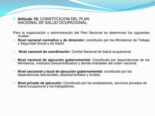  Articulo 10: CONSTITUCION DEL PLAN
  NACIONAL DE SALUD OCUPACIONAL.

Para la organización y administración del Plan Nacional se determinan los siguientes
  niveles:
 Nivel nacional normativo y de dirección: constituido por los Ministerios de Trabajo
  y Seguridad Social y de Salud.

 Nivel nacional de coordinación: Comité Nacional de Salud ocupacional.

 Nivel nacional de ejecución gubernamental: Constituido por dependencias de los
  Ministerios, Institutos Descentralizados y demás entidades del orden nacional.

 Nivel seccional y local de ejecución gubernamental: constituido por las
  dependencias seccionales, departamentales y locales.

 Nivel privado de ejecución: Constituido por los empleadores, servicios privados de
  Salud ocupacional y los trabajadores.
 