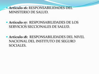  Articulo 16: RESPONSABILIDADES DEL
 MINISTERIO DE SALUD.

 Articulo 17: RESPONSABILIDADES DE LOS
 SERVICIOS SECCIONALES DE SALUD.

 Articulo 18: RESPONSABILIDADES DEL NIVEL
 NACIONAL DEL INSTITUTO DE SEGURO
 SOCIALES.
 