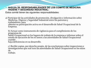  Articulo 26: RESPONSABILIDADES DE LOS COMITÉ DE MEDICINA
  HIGIENE Y SEGURIDAD INDUSTRIAL:
Estos comité tienen las siguientes responsabilidades:

a) Participar de las actividades de promoción, divulgación e información sobre
   Medicina, Higiene y Seguridad Industrial entre los patronos y
   trabajadores, para
   obtener su participación activa en el desarrollo de Salud Ocupacional de la
   Empresa.
  b) Actuar como instrumento de vigilancia para el cumplimiento de los
  programas de
  Salud Ocupacional en los lugares de trabajo de la empresa a informar sobre el
  estado de ejecución de los m ismos a las autoridades de Salud Ocupacional
  cuando
  haya deficiencias en su desarrollo.
  c) Recibir copias, por derecho propio, de las conclusiones sobre inspecciones e
  investigaciones que real icen las autoridades de Salud Ocupacional en los sitios
  de
  trabajo.
 