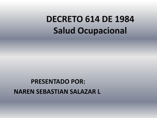 DECRETO 614 DE 1984
          Salud Ocupacional




    PRESENTADO POR:
NAREN SEBASTIAN SALAZAR L.
 