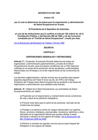 DECRETO 614 DE 1984

                                  (marzo 14)

por el cual se determinan las bases para la organización y administración
                     de Salud Ocupacional en el país.

                El Presidente de la República de Colombia,

 en uso de las atribuciones que le confiere el artículo 120 ordinal 3o. de la
   Constitución Política, y del Decreto 586 de 1983, y de las funciones
    cumplidas por el "Comité de Salud Ocupacional", creado por éste,

Ver la Resolución del Ministerio de Trabajo 1016 de 1989

                                  DECRETA:

                                 CAPÍTULO I

             DISPOSICIONES GENERALES Y DEFINICIONES.

Artículo 1º.- Contenido. El presente Decreto determina las bases de
organización y administración gubernamental y, privada de la Salud
Ocupacional en el país, para la posterior constitución de un Plan Nacional
unificado en el campo de la prevención de los accidentes y enfermedades
relacionadas con el trabajo y en el del mejoramiento de las condiciones de
trabajo.

Los decretos reglamentarios y demás normas que se expidan para regular
aspectos específicos del Título III de la Ley 9a. de 1979 y del Código
Sustantivo del Trabajo sobre Salud Ocupacional se ajustarán a las bases de
organización y administración que establece este Decreto.

Artículo 2º.- Objeto de la Salud Ocupacional. Las actividades de Salud
Ocupacional tienen por objeto:

      a) Propender por el mejoramiento y mantenimiento de las condiciones
      de vida y salud de la población trabajadora;

      b) Prevenir todo daño para la salud de las personas, derivado de las
      condiciones de trabajo;

      c) Proteger a la persona contra los riesgos relacionados con agentes
      físicos, químicos, biológicos, psicosociales, mecánicos, eléctricos y otros
      derivados de la organización laboral que puedan afectar la salud
      individual o colectiva en los lugares de trabajo; Ver la Resolución del
      Min. Protección 2646 de 2008

      d) Eliminar o controlar los agentes nocivos para la salud integral del
      trabajador en los lugares de trabajo;
 