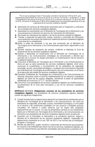 CONTINUACION DEL DECRETO NÚMERO 620 DE HOJA No. 1Q
"Por el cual se subroga el título 17 de la parte 2 del libro 2 del Decreto 1078 de 2015. para
reglamentarse parcialmente los artrculos 53. 54. 60. 61 Y 64 Ley 1437 de 2011. los literales e. j y literal
a del parágrafo 2 del artículo 45 de la Ley 1753 de 2015. el numeral 3 del artículo 147 de la Ley 1955
de 2019. yel artIculo 9 del Decreto 2106 de 2019. estableciendo los lineamientos generales en el uso
y operación de los servicios ciudadanos digitales"
6. 	 Administrar los servicios de información necesarios para la integración y unificación 

de la entrada a los servicios ciudadanos digitales. 

7. 	 Administrar en coordinación con ellV1inisterio de Tecnologías de la Información y las 

Comunicaciones el directorio de servicios de intercambio de información. 

8. 	 Monitorear los indicadores de calidad y uso de los servicios ciudadanos digitales.
9. 	 Tramitar y responder las peticiones, quejas. reclamos y solicitudes de información 

que le presenten los actores del sistema en materia de servicios ciudadanos digitales 

y que sean de su competencia. 

10. Asistir a todas las reuniones a las que sea convocado por el Ministerio de 

Tecnologías de la Información y las Comunicaciones para hacer seguimiento a sus 

labores. 

11. Generar reportes de prestación del servicio, conforme lo disponga la Guía de 

lineamientos de los servicios ciudadanos digitales. 

12. Diseñar y desarrollar en coordinación con el Ministerio de Tecnologías de la
Información y las Comunicaciones estrategias de comunicación y difusión que
permitan dar a conocer los riesgos asociados a la implementación de los servicios
ciudadanos digitales.
13. Comunicar al Ministerio de Tecnologías de la Información y las Comunicaciones la
forma en que se estén prestando los servicios ciudadanos digitales. entre otros,
comunicar el cumplimiento o incumplimiento de los estándares de seguridad.
privacidad, acceso, neutralidad tecnológica, o cualquier otra circunstancia requerida
por el Ministerio de Tecnologías de la Información y las Comunicaciones, en el marco
de la ejecución del modelo de servicios ciudadanos digitales.
14. Presentar al Ministerio de Tecnologías de la Información y las Comunicaciones los
informes necesarios sobre el nivel de implementación de los servicios ciudadanos
digitales por parte de los sujetos obligados, atendiendo al plazo de gradualidad
establecido en el artículo 2.2.17.7.1 de este Decreto.
15. Comunicar a los prestadores de servicios ciudadanos digitales las modificaciones o
actualizaciones de la Guía para vinculación y uso de los servicios ciudadanos
digitales.
ARTrCULO 2.2.17.4.3. Obligaciones comunes de los prestadores de servicios
ciudadanos digitales. Los prestadores de servicios ciudadanos digitales deberán
cumplir las siguientes obligaciones:
1. 	 Cumplir durante toda la vigencia de la operación los linearnientos establecidos por el
Ministerio de Tecnologías de la Información y las Comunicaciones, así como los
estándares de seguridad, privacidad, acceso. neutralidad tecnológica y continuidad
en el servicio y las condiciones acordadas con sus usuarios y entidades públicas
vinculadas, sin imponer o cobrar servicios que no hayan sido aceptados
expresamente por el usuario. En caso de presentarse cambios en los lineamientos
fUados por el Ministerio de Tecnologías de la Información y las Comunicaciones, se
informará a los prestadores de servicios ciudadanos digitales sobre el particular.
2. 	 Coordinar con el Articulador el intercambio y la circulación oportuna, segura y
eficiente de la información de los servicios ciudadanos digitales, respetando las
disposiciones contenidas en la Ley 1581 de 2012 o las normas que la modifiquen,
deroguen o subroguen.
3. 	 Atender las peticiones, quejas, reclamos y solicitudes de información que presenten
los usuarios y las entidades que hacen uso de los servicios ciudadanos digitales, así
como los requerimientos que efectúen autoridades administrativas ojudiciales en el
Página 10 de 20
 