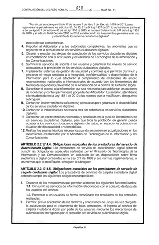 620CONTINUACiÓN DEL DECRETO NÚMERO _____ DE __ HOJA No. 11
"Por el cual se subroga el tftulo 17 de la parte 2 del libro 2 del Decreto 1078 de 2015. para
reglamentarse parcialmente los artrculos 53. 54. 60. 61 Y 64 Ley 1437 de 2011. los literales e, j y literal
a del parágrafo 2 del artrculo 45 de la Ley 1753 de 2015, el numeral 3 del artrculo 147 de la Ley 1955
de 2019. y el artrculo 9 del Decreto 2106 de 2019. estableciendo los lineamientos generales en el uso
y operación de los servicios ciudadanos digitales"
marco de sus competencias.
4. 	 Reportar al Articulador y a las autoridades competentes, las anomalfas que se 

registren en la prestación de los servicios ciudadanos digitales. 

5. 	 Diseñar y ejecutar estrategias de apropiación de los servicios ciudadanos digitales 

en coordinación con el Articulador y el Ministerio de Tecnologras de la Información y 

las Comunicaciones. 

6. 	 Suministrar servicios de soporte a los usuarios y garantizar los niveles de servicio 

adecuados a la prestación de los servicios ciudadanos digitales. 

7. 	 Implementar sistemas de gestión de seguridad y controles que permitan disminuir y 

gestionar el riesgo asociado a la integridad, confidencialidad y disponibilidad de la 

información para lo cual adoptarán el cumplimiento de estándares de amplio 

reconocimiento nacionales o internacionales de acuerdo con los lineamientos del 

Modelo de seguridad y privacidad de la información de la polftica de Gobierno Digital. 

8. 	 Garantizar el acceso a la información que sea necesaria para adelantar las acciones
de monitoreo y control permanente por parte del Articulador. Lo anterior, atendiendo
a lo establecido en la Ley 1581 de 2012 o las normas que la modifiquen, deroguen o
subroguen.
9. 	 Contar con las herramientas suficientes y adecuadas para garantizar la disponibilidad
de los servicios ciudadanos digitales.
10.Contar con la infraestructura necesaria para dar cobertura a los servicios ciudadanos
digitales.
11.Garantizar las caracterfsticas necesarias y señaladas en la gura de lineamientos de
los servicios ciudadanos digitales, para que toda la población en general pueda
acceder a los servicios ciudadanos digitales ofertados. en especial la población en
situación de discapacidad o vulnerabilidad.
12. Realizar los ajustes técnicos necesarios cuando se presenten actualizaciones en los
lineamientos establecidos por el Ministerio de Tecnologfas de la Información y las
Comunicaciones
ARTIcULO 2.2.17.4.4. Obligaciones especiales de los prestadores del servicio de
Autenticación Digital. Los prestadores del servicio de autenticación digital deberán
cumplir las obligaciones especiales señaladas por el Ministerio de Tecnologfas de la
Información y las Comunicaciones en aplicación de las disposiciones sobre firma
electrónica y digital contenidas en la Ley 527 de 1999 y sus normas reglamentarias, o
las normas que la modifiquen. deroguen o subroguen
ARTICULO 2.2.17.4.5. Obligaciones especiales de los prestadores de servicio de
carpeta ciudadana digital. Los prestadores de servicios de carpeta ciudadana digital
deberán cumplir las siguientes obligaciones especiales:
1. 	 Disponer de los mecanismos que permitan al menos las siguientes funcionalidades:
1.1. Consumir los servicios de información relacionados con el conjunto de datos de
los usuarios del servicio.
1.2. Presentar a los usuarios de forma consolidada los resultados de las consultas
realizadas. .
2. 	 Permitir. previa aceptación de los términos y condiciones de uso y una vez otorgada
la autorización para el tratamiento de datos personales, el ingreso al servicio de
carpeta ciudadana digital por parte de los usuarios mediante los mecanismos de
autenticación entregados por el prestador del servicio de autenticación digital.
Página 11 de 20
 