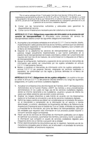 G20CONTINUACiÓN DEL DECRETO NÚMERO __~-__ DE HOJA No. Jl
"Por el cual se subroga el titulo 17 de la parte 2 del libro 2 del Decreto 1078 de 2015, para
reglamentarse parcialmente los artículos 53, 54, 60, 61 Y 64 Ley 1437 de 2011, los literales e, j y literal
a del parágrafo 2 del artículo 45 de la Ley 1753 de 2015, el numeral 3 del artículo 147 de la Ley 1955
de 2019, y el articulo 9 del Decreto 2106 de 2019, estableciendo los lineamientos generales en el uso
y operación de los servicios ciudadanos digitales"
3. 	 Contar con las herramientas suficientes y adecuadas para garantizar la 

disponibilidad del servicio. 

4. 	 Contar con la infraestructura necesaria para dar cobertura a los servicios.
ARTIcULO 2.2.17.4.6. Obligaciones especiales del Articulador en la prestación del 

servicio de interoperabilidad. El Articulador como prestador del servicio de 

interoperabilidad deberá cumplir las siguientes obligaciones especiales: 

1. 	 Acompañar a las entidades señaladas en el artículo 2,2.17.1.2 en la creación. diser"lo. 

implementación o adecuaciones técnicas de los trámites y servicios que sus sistemas 

de información expondrán en los servicios ciudadanos digitales y que cumplan con 

el Marco de interoperabilidad. 

2. 	 Disponer en su plataforma los servicios de interoperabilidad que las entidades
públicas tengan actualmente implementados o que fueron publicados en la
plataforma de interoperabilidad del Estado colombiano y deben dar cumplimiento del
requisito del nivel tres (3) de madurez, de conformidad con lo dispuesto en el Marco
de interoperabilidad.
3. 	 Apoyar la configuración, habilitación y exposición de los servicios de intercambio de
información que podrán ser consumidos por los sujetos señalados en artículo
2.2.17.1.2 del presente Decreto.
4. 	 Mediar y coordinar el intercambio de información entre los sujetos ser"lalados en
artículo 2.2.17.1.2 del presente Decreto, integrando los servicios habilitados o
expuestos, de conformidad con las reglas y políticas definidas en el Marco de
interoperabilidad.
ARTrCULO 2.2.17.4.7. Obligaciones de los sujetos obligados. Los sujetos a los que
se refiere el artículo 2.2.17.1.2 del presente Decreto tendrán a su cargo las siguientes
obligaciones. en cuanto a servicios ciudadanos digitales:
1. 	 Actualizar en el Sistema Único de Información de Trámites -SUIT- del Departamento
Administrativo de la Función Pública -DAFP- los trámites u otros procedimientos
administrativos en los cuales se haga uso de los servicios ciudadanos digitales.
donde se informe claramente a los ciudadanos, usuarios o grupos de interés los
pasos que deben adelantar para acceder a estos servicios.
2. 	 Analizar los riesgos inherentes a cada trámite de acuerdo con los lineamientos
dados en la Guía para la vinculación y uso de los servicios ciudadanos digitales.
3. 	 Definir las reglas y políticas que deben ser consideradas por el prestador de servicio
en el intercambio y composición de la información de un servicio o trámite
determinado. Lo anterior, atendiendo los lineamientos del Marco de Referencia de
Arquitectura Empresarial para la Gestión de TI en el Estado, el Modelo de seguridad
y privacidad de la información, así como del Marco de interoperabilidad, para que
las entidades que requieran esta información en sus procesos puedan exponer o
consumir servicios según corresponda.
4. 	 Hacer uso de los servicios de intercambio de información publicados con el objeto
de optimizar sus procesos, automatizar los trámites y servicios y recibir o acceder a
la información que comparte el usuario de servicios ciudadanos digitales para
integrarlos dentro de un trámite o actuación de la entidad.
5. 	 Firmar electrónicamente los documentos que así lo requieran, haciendo uso de los
mecanismos otorgados para tal efecto, por el articulador o el prestador de servicios
ciudadanos digitales, al funcionario respectivo.
Página 12 de 20
 