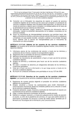 t120CONTINUACION DEL DECRETO NÚMERO _____ DE __ HOJA No. J1
"Por el cual se subroga el título 17 de la parte 2 del libro 2 del Decreto 1078 de 2015. para
reglamentarse parcialmente los artículos 53. 54. 60. 61 Y 64 Ley 1437 de 2011. los literales e, j y literal
a del parágrafo 2 del artículo 45 de la Ley 1753 de 2015. el numeral 3 del artículo 147 de la Ley 1955
de 2019. y el artículo 9 del Decreto 2106 de 2019. estableciendo los lineamientos generales en el uso
y operación de los servicios ciudadanos digitales"
6. 	 Concertar con el Articulador los esquemas de soporte al usuario de servicios 

ciudadanos digitales de tal manera que los casos que competan a la prestación de 

servicios ciudadanos digitales sean escalados adecuadamente, sin peduicio de los 

niveles de servicios y soporte que le competen a la entidad pública en el marco de 

la administración de sus sistemas de información. 

7. 	 Presentar las peticiones, quejas, reclamos y solicitudes de información ante el
Articulador, cuando se presenten desviaciones en la calidad o anomalías en los
servicios recibidos.
8. 	 Incluir Jos mecanismos de interoperabilidad necesarios que permitan hacer más
ágiles y eficientes Jos trámites y servicios evitando solicitar información a ciudadanos
y empresas a la que puedan acceder, consultar o solicitar a otra entidad. De igual
forma, deberán usar el servicio de interoperabilidad para el intercambio de
información con otras entidades.
ARTICULO 2.2.17.4.8. Deberes de los usuarios de los servicIos ciudadanos
digitales. Los usuarios de los servicios ciudadanos digitales tendrán, como mínimo, los
siguientes deberes:
1. 	 Informarse acerca de las condiciones del servicio a través de los términos y
condiciones de los mismos y realizar el correspondiente registro.
2. 	 Registrarse ante un prestador de servicios ciudadanos digitales.
3. 	 Mantener actualizados sus datos de registro.
4. 	 Custodiar los mecanismos de autenticación y hacer un buen uso de los servicios
ciudadanos digitales.
5. 	 Aceptar los términos y condiciones para hacer uso de los servicios ciudadanos
digitales.
6. 	 No ceder o transferir los derechos y/o obligaciones derivados de los términos y
condiciones aprobados.
7. 	 Velar por el buen uso de la información a la que tenga acceso a través de los
servicios ciudadanos digitales.
8. 	 No incurrir en conductas señaladas como prohibidas en la Ley 1273 de 2009.
ARTrCULO 2.2.17.4.9. Derechos de los usuarios de los servicios ciudadanos
digitales. Los usuarios de los servicios ciudadanos digitales tendrán derecho a:
1. 	 Registrarse de manera gratuita eligiendo el prestador de servicios ciudadanos
digitales de su preferencia.
2. 	 Aceptar, actualizar y revocar las autorizaciones para recibir información y
comunicaciones electrónicas desde las entidades públicas de su elección a través
de los servicios ciudadanos digitales.
3. 	 Interponer peticiones, quejas, reclamos y solicitudes de información en relación con
la prestación de los servicios ciudadanos digitales.
4. 	 Elegir y cambiar libremente el prestador de servicios cuando proceda.
5. 	 Solicitar en cualquier momento, y a través de cualquiera de los medios de atención
al usuario. su retiro de la plataforma de servicios, en cuyo caso podrá solicitar su
información al prestador de servicios a través del medio idóneo aprobado por el
Ministerio de Tecnologras de la Información y las Comunicaciones.
Página 13 de 20
 