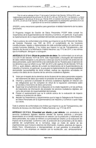 t1?OCONTINUACIÓN DEL DECRETO NÚMERO ___-___ DE HOJA No. 15
"Por el cual se subroga el tftulo 17 de la parte 2 del libro 2 del Decreto 1078 de 2015. para
reglamentarse parcialmente los artrculos 53. 54, 60, 61 Y 64 Ley 1437 de 2011, los literales e, j y literal
a del parágrafo 2 del artIculo 45 de la Ley 1753 de 2015, el numeral 3 del artrculo 147 de la Ley 1955
de 2019, y el artrculo 9 del Decreto 2106 de 2019. estableciendo los lineamientos generales en el uso
y operación de los servicios ciudadanos digitales"
(PIGDP), como mecanismo operativo para garantizar el debido tratamiento de los datos 

personales. 

El Programa Integral de Gestión de Datos Personales PIGDP debe cumplir los 

lineamientos de la Superintendencia de Industria y Comercio, en particular, la guía para 

la implementación de la responsabilidad demostrada (accountability) de dicha entidad. 

Todo lo anterior de conformidad a los límites que impone la Ley de Protección de Datos
de Carácter Personal, Ley 1581 de 2012, el cumplimiento de las funciones
constitucionales, legales y reglamentarias de cada autoridad pública y/o particular que
cumpla funciones públicas, y los límites que impone la Ley de Transparencia y del
Derecho de Acceso a la Información Pública Nacional, Ley 1712 de 2014, o las normas
que la modifiquen, deroguen o subroguen.
ARTICULO 2.2.17.5.4. Oficial de protección de datos. De conformidad con el artículo
2.2.2.25.4.4.del Decreto 1074 de 2015, todo responsable y encargado del tratamiento
de datos deberá designar a una persona o área que asuma la función de protección de
datos personales, quien dará trámite a las solicitudes de los Titulares para el ejercicio de
los derechos a que se refiere la Ley 1581 de 2012 y del capítulo 25 del Decreto 1074 de
2015; y quien deberá, además de cumplir los lineamientos de la Superintendencia de
Industria y Comercio, en particular, la guía para la implementación de la responsabilidad
demostrada (accountability) de dicha entidad, realizar las siguientes actividades en
cuanto a los datos de los usuarios de los servicios ciudadanos digitales:
1. 	 Velar por el respeto de los derechos de los titulares de los datos personales respecto
del tratamiento de datos que realice el prestador de servicios ciudadanos digitales.
2. 	 Informar y asesorar al prestador de servicios ciudadanos digitales en relación con
las obligaciones que les competen en virtud de la regulación colombiana sobre
privacidad y tratamiento de datos personales.
3. 	 Supervisar el cumplimiento de lo dispuesto en la citada regulación y en las polfticas
de tratamiento de información del prestador de servicios ciudadanos digitales, así
como del principio de responsabilidad demostrada.
4. 	 Prestar el asesoramiento que se le solicite acerca de la evaluación de impacto
relativa a la protección de datos.
5. 	 Atender los lineamientos y requerimientos que le haga la Delegatura de Protección
de Datos Personales de la Superintendencia de Industria y Comercio o quien haga
sus veces.
Todo lo anterior de conformidad a los Ifmites que impone la Ley de Transparencia y del
Derecho de Acceso a la Información Pública Nacional, Ley 1712 de 2014.
ARTICULO 2.2.17.5.5. Privacidad por diseño y por defecto. Los prestadores de
servicios ciudadanos digitales deberán atender las buenas prácticas y principios
desarrollados en el ámbito internacional en relación con la protección y tratamiento de
datos personales, los cuales se refieren a la privacidad por diseño y a la evaluación del
impacto de la privacidad. Conforme a ello, la protección de la privacidad y de los datos
además del cumplimiento de la normativa, exige un modo de operar de las
organizaciones que involucra sistemas de información, modelos, prácticas de negocio,
diseño físico, infraestructura e interoperabilidad, el cual garantiza la privacidad al
ciudadano y a las empresas en relación con la recolección, uso, almacenamiento,
Página 15 de 20
 
