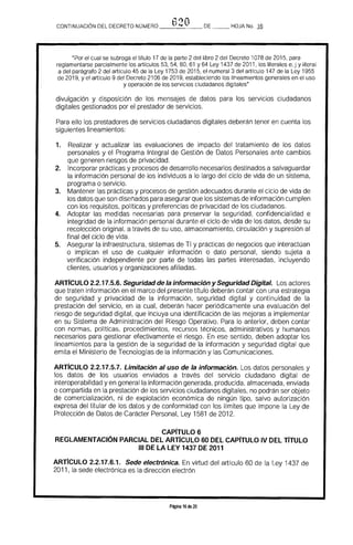·"'I'f)OCONTINUACION DEL DECRETO NÚMERO __b_i.._,__ DE HOJA No. 16
"Por el cual se subroga el título 17 de la parte 2 del libro 2 del Decreto 1078 de 2015, para
reglamentarse parcialmente los artículos 53. 54. 60. 61 Y 64 Ley 1437 de 2011, los literales e. j y literal
a del parágrafo 2 del artículo 45 de la Ley 1753 de 2015. el numeral 3 del artículo 147 de la Ley 1955
de 2019, y el artfculo 9 del Decreto 2106 de 2019. estableciendo los lineamientos generales en el uso
y operación de los servicios ciudadanos digitales"
divulgación y disposición de los mensajes de datos para los servicios ciudadanos
digitales gestionados por el prestador de servicios.
Para ello los prestadores de servicios ciudadanos digitales deberán tener en cuenta los 

siguientes lineamientos: 

1. 	 Realizar y actualizar las evaluaciones de impacto del tratamiento de los datos 

personales y el Programa Integral de Gestión de Datos Personales ante cambios 

que generen riesgos de privacidad. 

2. 	 Incorporar prácticas y procesos de desarrollo necesarios destinados a salvaguardar 

la información personal de los individuos a lo largo del ciclo de vida de un sistema, 

programa o servicio. 

3. 	 Mantener las prácticas y procesos de gestión adecuados durante el ciclo de vida de 

los datos que son diseÍlados para asegurar que los sistemas de información cumplen 

con los requisitos, políticas y preferencias de privacidad de los ciudadanos. 

4. 	 Adoptar las medidas necesarias para preservar la seguridad, confidencialidad e 

integridad de la información personal durante el ciclo de vida de los datos. desde su 

recolección original. a través de su uso, almacenamiento, circulación y supresión al 

final del ciclo de vida, 

5. 	 Asegurar la infraestructura. sistemas de TI y prácticas de negocios que interactúan
o implican el uso de cualquier información o dato personal. siendo sujeta a
verificación independiente por parte de todas las partes interesadas, incluyendo
clientes, usuarios y organizaciones afiliadas.
ARTfCULO 2.2.17.5.6. Seguridad de la información y Seguridad Digital. Los actores
que traten información en el marco del presente título deberán contar con una estrategia
de seguridad y privacidad de la información, seguridad digital y continuidad de la
prestación del servicio, en la cual. deberán hacer periódicamente una evaluación del
riesgo de seguridad digital. que incluya una identificación de las mejoras a implementar
en su Sistema de Administración del Riesgo Operativo. Para lo anterior, deben contar
con normas, polfticas, procedimientos. recursos técnicos. administrativos y humanos
necesarios para gestionar efectivamente el riesgo. En ese sentido, deben adoptar los
lineamientos para la gestión de la seguridad de la información y seguridad digital que
emita el Ministerio de Tecnologías de la Información y las Comunicaciones.
ARTIcULO 2.2.17.5.7. Limitación al uso de la información. Los datos personales y
los datos de los usuarios enviados a través del servicio ciudadano digital de
interoperabilidad y en general la información generada, producida, almacenada, enviada
o compartida en la prestación de los servicios ciudadanos digitales, no podrán ser objeto
de comercialización, ni de explotación económica de ningún tipo, salvo autorización
expresa del titular de los datos y de conformidad con los límites que impone la Ley de
Protección de Datos de Carácter Personal, Ley 1581 de 2012.
CAPITULO 6 

REGLAMENTACiÓN PARCIAL DEL ARTIcULO 60 DEL CAPITULO IV DEL TíTULO 

111 DE lA LEY 1437 DE 2011 

ARTfcULO 2.2.17.6.1. Sede electrónica. En virtud del artrculo 60 de la Ley 1437 de
2011, la sede electrónica es la dirección electrón
Página 16 de 20
 