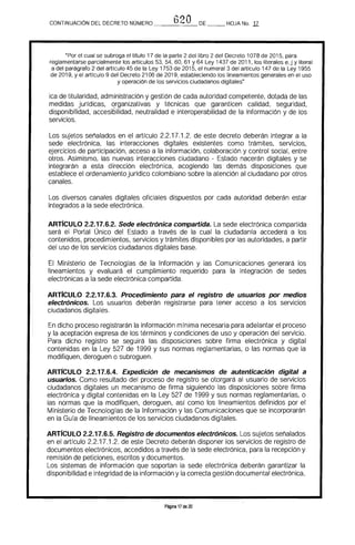 CONTINUACION DEL DECRETO NÚMERO ___f_)l')_{",,_O_DE HOJA No, 17
"Por el cual se subroga el trtulo 17 de la parte 2 del libro 2 del Decreto 1078 de 2015. para
reglamentarse parcialmente los artículos 53. 54. 60. 61 Y 64 Ley 1437 de 2011, los literales e,j y literal
a del parágrafo 2 del artículo 45 de la Ley 1753 de 2015. el numeral 3 del artículo 147 de la Ley 1955
de 2019. y el artículo 9 del Decreto 2106 de 2019, estableciendo los lineamientos generales en el uso
y operación de los servicios ciudadanos digitales"
ica de titularidad. administración y gestión de cada autoridad competente, dotada de las 

medidas jurídicas. qrganizativas y técnicas que garanticen calidad. seguridad. 

disponibilidad. accesibilidad. neutralidad e interoperabilidad de la información y de los 

servicios, 

Los sujetos señalados en el artfculo 2,2,17.1.2. de este decreto deberán integrar a la
sede electrónica. las interacciones digitales existentes como trámites, servicios.
ejercicios de participación, acceso a la información. colaboración y control social. entre
otros, Asimismo, las nuevas interacciones ciudadano - Estado nacerán digitales y se
integrarán a esta dirección electrónica, acogiendo las demás disposiciones que
establece el ordenamientojurfdico colombiano sobre la atención al ciudadano por otros
canales.
Los diversos canales digitales oficiales dispuestos por cada autoridad deberán estar 

integrados a la sede electrónica. 

ARTrCULO 2.2.17.6.2. Sede electrónica compartida. La sede electrónica compartida
será el Portal Único del Estado a través de la cual la ciudadanía accederá a los
contenidos, procedimientos, servicios y trámites disponibles por las autoridades. a partir
del uso de los servicios ciudadanos digitales base.
El Ministerio de Tecnologías de la Información y las Comunicaciones generará los
lineamientos y evaluará el cumplimiento requerido para la integración de sedes
electrónicas a la sede electrónica compartida,
ARTIcULO 2.2.17.6.3. Procedimiento para el registro de usuarios por medios
electrónicos. Los usuarios deberán registrarse para tener acceso a los servicios
ciudadanos digitales,
En dicho proceso registrarán la información mínima necesaria para adelantar el proceso
y la aceptación expresa de los términos y condiciones de uso y operación del servicio.
Para dicho registro se seguirá las disposiciones sobre firma electrónica y digital
contenidas en la Ley 527 de 1999 y sus normas reglamentarias. o las normas que la
modifiquen, deroguen o subroguen,
ARTrCULO 2.2.17.6.4. Expedición de mecanismos de autenticación digital a
usuarios. Como resultado del proceso de registro se otorgará al usuario de servicios
ciudadanos digitales un mecanismo de firma siguiendo las disposiciones sobre firma
electrónica y digital contenidas en la Ley 527 de 1999 y sus normas reglamentarias. o
las normas que la modifiquen. deroguen. así como los lineamientos definidos por el
Ministerio de Tecnologías de la Información y las Comunicaciones que se incorporarán
en la Guía de lineamientos de los servicios ciudadanos digitales.
ARTICULO 2.2.17.6.5. Registro de documentos electrónicos. Los sujetos señalados
en el artículo 2.2,17,1.2. de este Decreto deberán disponer los servicios de registro de
documentos electrónicos, accedidos a través de la sede electrónica. para la recepción y
remisión de peticiones. escritos y documentos.
Los sistemas de información que soportan la sede electrónica deberán garantizar la
disponibilidad e integridad de la información y la correcta gestión documental electrónica.
Página 17 de 20
 